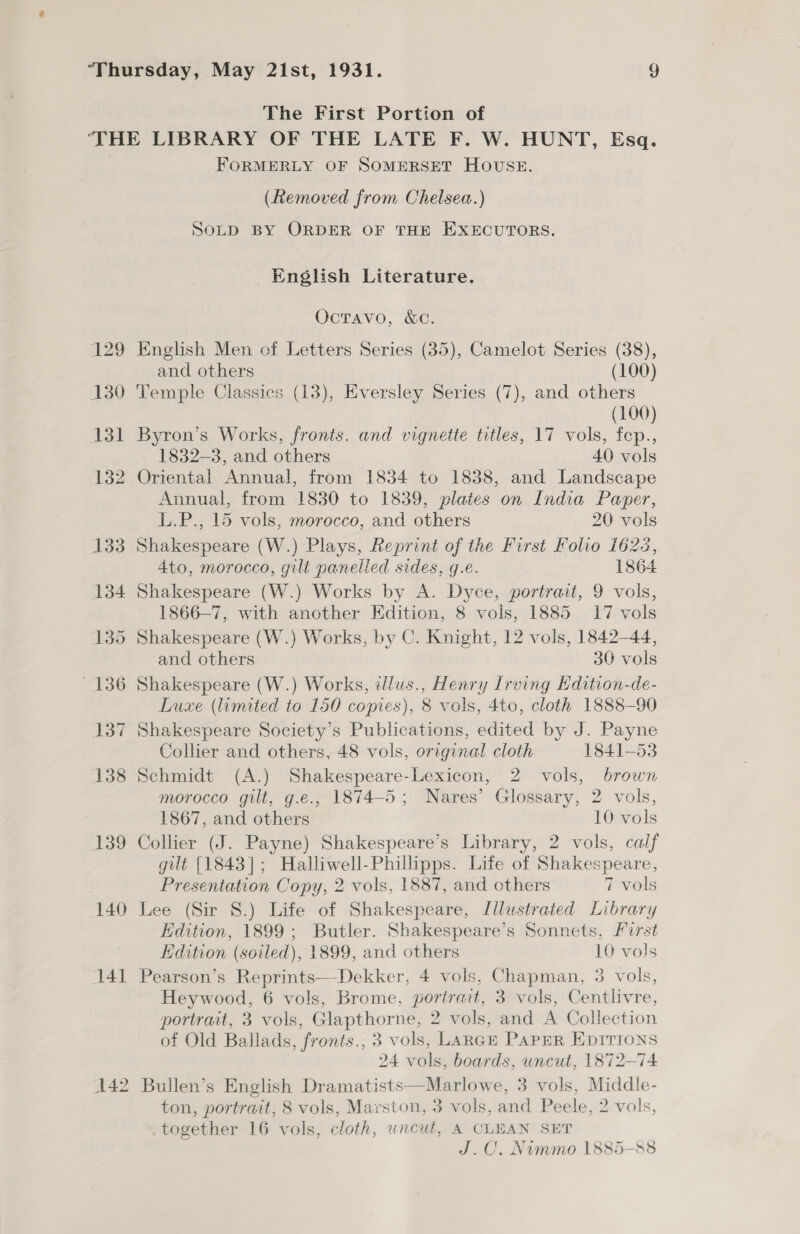 The First Portion of FORMERLY OF SOMERSET HOUSE. (Removed from Chelsea.) SoLD BY ORDER OF THE EXECUTORS. English Literature. OcTAvo, &amp;C. English Men of Letters Series (35), Camelot Series (38), and others (100) Temple Classics (13), Eversley Series (7), and others (100) Byron’s Works, fronts. and vignette titles, 17 vols, fep., 1832-3, and others 40 vols Annual, from 1830 to 1839, plates on India Paper, L.P., 15 vols, morocco, and others 20 vols Shakespeare (W.) Plays, Reprint of the First Folio 1622, 4to, morocco, gilt panelled sides, g.e. 1864 Shakespeare (W.) Works by A. Dyce, portratt, 9 vols, 1866-7, with another Edition, 8 vols, 1885 17 vols Shakespeare (W.) Works, by C. Knight, 12 vols, 1842-44, and others 30 vols Shakespeare (W.) Works, dlus., Henry Irving Edition-de- Luxe (limited to 150 copies), 8 vols, 4to, cloth 1888-90 Shakespeare Society’s Publications, edited by J. Payne Collier and others, 48 vols, original cloth 1841-53 Schmidt (A.) Shakespeare-Lexicon, 2 vols, brown morocco gilt, g.e., 1874-5; Nares’ Glossary, 2 vols, 1867, and others 10 vols Collier (J. Payne) Shakespeare’s Library, 2 vols, calf gilt [1843]; Halliwell-Phillipps. Life of Shakespeare, Presentation Copy, 2 vols, 1887, and others 7 vols Lee (Sir 8.) Life of Shakespeare, Illustrated Library Edition, 1899; Butler. Shakespeare’s Sonnets, Furst Edition (soiled), 1899, and others 10 vols Pearson’s Reprints—Dekker, 4 vols, Chapman, 3 vols, Heywood, 6 vols, Brome, portrait, 3 vols, Centlivre, portrait, 3 vols, Glapthorne, 2 vols, and A Collection of Old Ballads, fronts., 3 vols, LARGE PaPpER EDITIONS 24 vols, boards, uncut, 1872-74 Bullen’s English Dramatists—Marlowe, 3 vols, Middle- ton, portrait, 8 vols, Marston, 3 vols, and Peele, 2 vols, together 16 vols, cloth, uncut, A CLEAN SET J.C. Niummo 1885-88