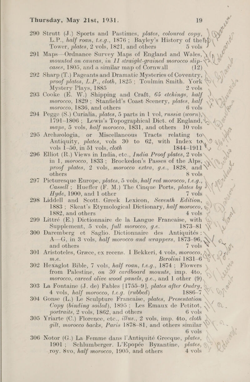 290 293 294 295 296 297 298 299 300 301 302 303 304 305 306 L.P., half roan, t.e.g., 1876 ; Bayley’ s History of the Tower, plates, 2 vols, 1821, and others 5 vols Maps—Ordnance Survey Maps of England and Wales, \ NY : mounted on canvas, in 11 strarght-grained morocco slip- cer yy \{ cases, 1805, and a similar map of Cornwall (12) | p Sharp (T.) Pageants and Dramatic Mysteries of Coventry, } Koa A\, proof plates, L.P., cloth, 1825; Toulmin Smith. York “s Mystery Plays, 1885 2vols \ Cooke (EK. W.) Shipping and Craft, 65 etchings, half RY morocco, 1829 ; Stanfield’s Coast Scenery, plates, half o> morocco, 1836, and others 6 vols 33 Pegge (S.) Curialia, plates, 5 parts in L vol, russia (worn),» 1791-1806 ; Lewis’s Topographical Dict. of England, /- maps, 5 vols, half morocco, 1831, and others 10 vols Tow Archeologia, or Miscellaneous Tracts relating to\ \ye Antiquity, plates, vols 30 to 62, with Index fy D) he’s vols 1-50, in 51 vols, cloth 1844-1911 Elliot (R.) Views in India, etc., India Proof plates, 2 vols. in 1, morocco, 1833 ; Brockedon’s Passes of the Alps, - HK proof plates, 2 vols, morocco extra, g.¢., 1828, and \ others 8 vols. Picturesque Europe, plates, 5 vols, half red morocco, t.e.g., \ . \&amp;* Cassell ; Hueffer (F. M.) The Cinque Ports, plates by NY \ 4 Hyde, 1900, and 1 other 7 Velen Liddell and Scott. Greek Lexicon, Seventh Edition, . 1883 ; Skeat’s Etymological Dictionary, half morocco, ).) 1882, and others 4 vols ; aa Littré (E.) Dictionnaire de la Langue Francaise, with ‘ Supplement, 5 vols, full morocco, g.e. 1873-81 x Daremberg et Saglio. Dictionnaire des Antiquités :* A—G, in 3 vols, half morocco and wrappers, 1873-96, WN < 6 and others 7 vols iy : Aristoteles, Greece, ex recens. I Bekkeri, 4 vols, morocco, \}.. 9 y\ m.e. Berolini 1831-6 Ss Pk % : Hexaglot Bible, 7 vols, half roan, t.e.g., 1874; Flowers \ we from Palestine, on 30 cardboard mounts, imp. 4to, ~ morocco, carved olive wood panels, g.e., and 1 other (9). La Fontaine (J. de) Fables [1755-9], ibis after Oudry, \ ae a 4 vols, half morocco, t.e.g. (rubbed) 1886-7 Ke YN) * Gonse (L..) Le Sculpture Francaise, plates, Presentation \ Copy (binding soiled), 1895 ; Les Emaux de Petitot, Y\' portraits, 2 vols, 1862, and others 6 vols Yriarte (C.) Florence, etc., cllus., 2 vols, imp. 4to, cloth - gilt, morocco backs, Paris 1878- 81, and others similar \ Strutt (J.) Sports and Pastimes, plates, coloured copy, pr oy af 6 vols Notor (G.) La Femme dans | Antiquité Grecque, plates, 1901; Schlumberger. L’Epopée Byzantine, plates, \° f «