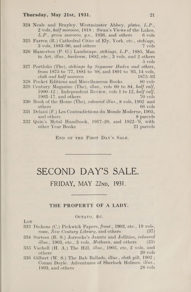 324 Neale and Brayley. Westminster Abbey, plates, L.P., 2 vols, half morocco, 1818 ; Swan’s Views of the Lakes, L.P., green morocco, g.e., 1836, and others 6 vols 325 Farren (R.) Cathedral Cities of Ely, York, etc., etchings, 3 vols, 1883-96, and others 7 vols 326 Hamerton (P. G.) Landscape, etchings, L.P., 1885, Man in Art, tllus., buckram, 1892, etc., 3 vols, and 2 others 5 vols 327 Portfolio (The), etchings by Seymour Haden and others, from 1875 to 77, 1881 to ’88, and 1891 to ’93, 14 vols, cloth and half morocco 1875-93 328 Pocket Editions and Miscellaneous Books 80 vols 329 Century Magazine (The), dlus., vols 60 to 84, half calf, 1900-12 ; Independent Review, vols 1 to 12, half calf, 1903-17, and others 70 vols 330 Book of the Home (The), coloured illus., 8 vols, 1902. and others 66 vols 331 Delaisi (F.) Les Contradictions du Monde Moderne, 1905, and others 8 parcels 332 Quin’s Metal Handbook, 1917-20, and 1922-9, with other Year Books 21 parcels END OF THE FIRST Day’s SALE. SECOND DAY’S SALE. FRIDAY, MAY 22np, 1931. THE PROPERTY OF A LADY. Octavo, &amp;C. Lot 333 Dickens (C.) Pickwick Papers, front., 1903, etc., 19 vols, roan, New Century Inbrary, and others (37) 334 Surtees (R. 8.) Jorrocks’s Jaunts and Jollities, coloured illus., 1903, etc., 3 vols, Methuen, and others (25) 335 Vachell (H. A.) The Hill, tllws., 1905, etc, 2 vols, and others 20 vols 336 Gilbert (W.S.) The Bab Ballads, illus., cloth gilt, 1902 ; Conan Doyle. Adventures of Sherlock Holmes, ilus., 1893, and others 28 vols