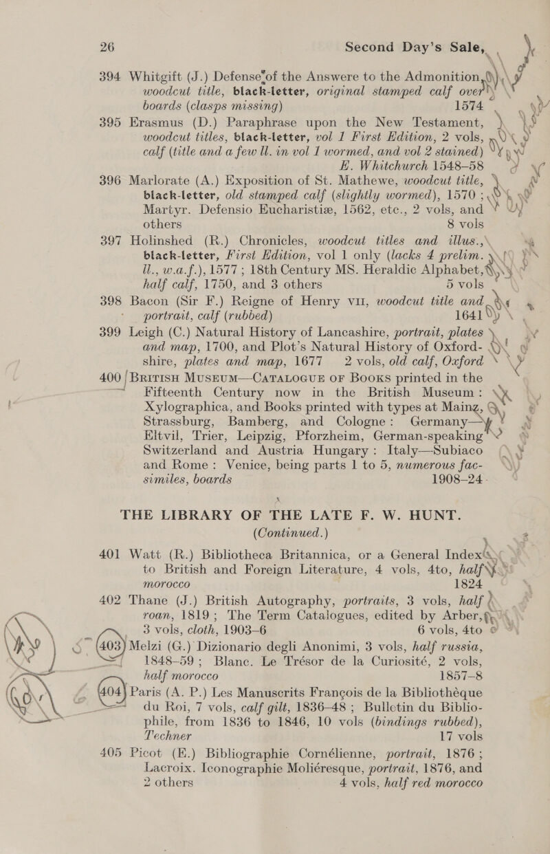 394 Whitgift (J.) Defense‘of the Answere to the Admonition 0), v woodcut title, black-letter, original stamped calf over? boards (clasps missing) 1574 [ : 9) 395 Erasmus (D.) Paraphrase upon the New Testament, ) } § woodcut titles, black- letter, vol 1 First Edition, 2 vols, .\% 9 calf (title and a few ll. in vol 1 wormed, and vol 2 stained) Vy n Ww H. Whitchurch 1548-58 oF \ 396 Marlorate (A.) Exposition of St. Mathewe, woodcut title, \ £ black-letter, old stamped calf (slightly wormed), 1570 5, Martyr. Defensio Eucharistie, 1562, etc., 2 vols, and ¥ \ yy others 8 vols 397 Holinshed (R.) Chronicles, woodcut titles and illus., = black-letter, First Hdition, vol 1 only (lacks 4 prelam. yf )s il., w.a.f.), 1577 ; 18th Century MS. Heraldic Alphabet,\ S' r half calf, 1750, and 3 others 5 vols - 398 Bacon (Sir F.) Reigne of Henry vu, woodcut title and i portrait, calf (rubbed) 1641 Ny \ 399 Leigh (C.) Natural History of Lancashire, portrait, plates W and map, 1700, and Plot’s Natural History of Oxford- AN og shire, plates and map, 1677 2 vols, old calf, Oxford \ \¥ 400 | ‘British Musrum—CaTaLoGue oF Booxs printed in the Fifteenth Century now in the British Museum: ‘ Xylographica, and Books printed with types at Main ng, G OQ Strassburg, Bamberg, and Cologne: Germany— Eltvil, Trier, Leipzig, Pforzheim, German-speaking 2 Switzerland and Austria Hungary: Italy—Subiaco and Rome: Venice, being parts 1 to 5, nwmerous fac- sumiles, boards 1908-24 - X THE LIBRARY OF THE LATE F. W. HUNT. (Continued.) : 2 401 Watt (R.) Bibliotheca Britannica, or a General Inder’ AS to British and Foreign Literature, 4 vols, 4to, half} MOrocco 1824 402 Thane (J.) British Autography, portraits, 3 vols, half ( Se roan, 1819; The Term Catalogues, edited by Arber th) A\ » ee tee vols, cloth, 1903-6 6 vols, 4to : \Pyw \ ¢ (403) meta (G.) Dizionario degli Anonimi, 3 vols, half russia, VA =~ ~=1848-59; Blanc. Le Trésor de la Curiosité, 2 vols, half morocco 1857-8 Gos) Paris (A. P.) Les Manuscrits Francois de la Bibliothéque == du Roi, 7 vols, calf gilt, 1836-48 ; Bulletin du Biblio- phile, from 1836 to 1846, 10 vols (bindings rubbed), Techner 17 vols 405 Picot (K.) Bibliographie Cornélienne, portrait, 1876 ; Lacroix. Iconographie Moliéresque, portrait, 1876, and 