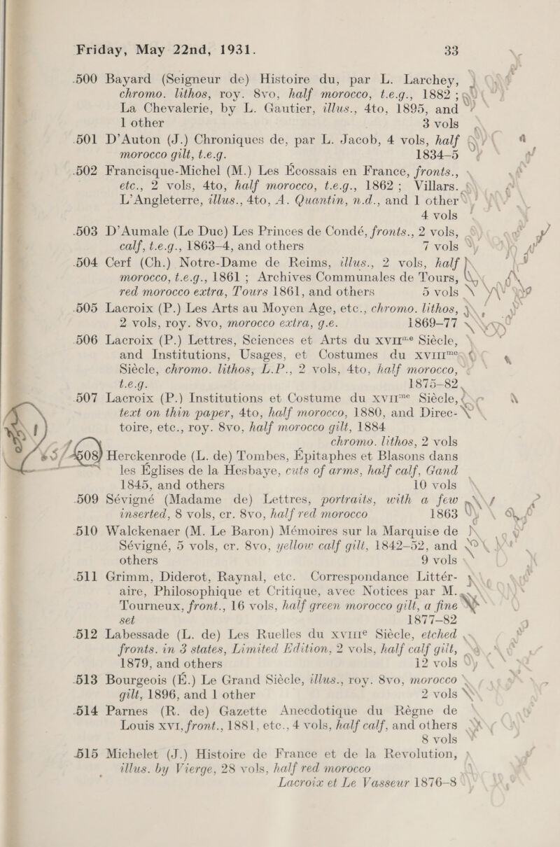 .500 Bayard (Seigneur de) Histoire du, par L. wager at j chromo. lithos, roy. 8vo, half morocco, t.e.g., 1882 5a) | La Chevalerie, by L. Gautier, illus., Ato, 1895, anil ’ 1 other avols \ | 501 D’Auton (J.) Chroniques de, par L. Jacob, 4 vols, half Qy\ 4 morocco gilt, t.e.g. 1834-5 ~~ “ .502 Francisque-Michel (M.) Les Keossais en France, fronts., - re etc., 2 vols, 4to, half morocco, t.e.g., 1862; Villars. §\ L’ Angleterre, ilus., 4to, A. Quantin, n.d., and 1 other‘ \/  4vols ‘ .503 D’Aumale (Le Duc) Les Princes de Condé, fronts., 2 vols, _ aw A calf, t.e.g., 1863-4, and others 7 vols NO ar 504 Cerf (Ch.) Notre-Dame de Reims, illus., 2 vols, nN ed morocco, t.e.g., 1861 ; Archives Communales de Roa WN ray red morocco extra, Tours 1861, and others 5 vols \ ae 9 .505 Lacroix (P.) Les Arts au Moyen Age, etc., chromo. lithos, } y 2 vols, roy. 8vo, morocco extra, g.é. 1869-77 \\ 506 Lacroix (P.) Lettres, Sciences et Arts du xvir™* Siécle, and Institutions, Usages, et Costumes du xXvm—I™ gq ( 4 Siecle, chromo. lithos: L.P., 2 vols, 4to, half morocco, ~: t.e.g. 1875-82, 507 Lacroix (P.) Institutions et Costume du xvir™° Siécle, \ text on thin paper, 4to, half morocco, 1880, and Direc- sa toire, etc., roy. 8vo, half morocco gilt, 1884 4 chromo. lithos, 2 vols 45/os) Herckenrode (L. de) Tombes, Epitaphes et Blasons dans “—~* — Jes Hglises de la Hesbaye, cuts of arms, half calf, Gand _ 1845, and others 10 vols 509 Séviené (Madame de) Lettres, portraits, with a few \ f c unserted, 8 vols, cr. 8vo, half red morocco 1863 Vy \ aS AS 510 Walckenaer (M. Le Baron) Mémoires sur la Marquise de )\ Sévigné, 5 vols, cr. 8vo, yellow calf gilt, 1842-52, and ae others 9 vols 511 Grimm, Diderot, Raynal, etc. Correspondance Littér- \ aire, Philosophique et Critique, avec Notices par M. Tourneux, front., 16 vols, half green morocco gilt, a fine Ye set 1877-82 -512 Labessade (L. de) Les Ruelles du xvirte Siécle, etched , s fronts. in 3 states, Limited Hdition, 2 vols, half calf gilt, &gt;&lt; 1879, and others 12 vols V\y 513 Bourgeois (E.) Le Grand Siécle, illus., roy. 8vo, morocco gilt, 1896, and 1 other 2 vols \ 514 Parnes (R. de) Gazette Anecdotique du Régne de Louis xvi, front., 1881, etc., 4 vols, half calf, and others 8 vols 515 Michelet (J.) Histoire de France et de la Revolution, illus. by Vierge, 28 vols, half red morocco Lacroix et Le Vasseur 1876-8