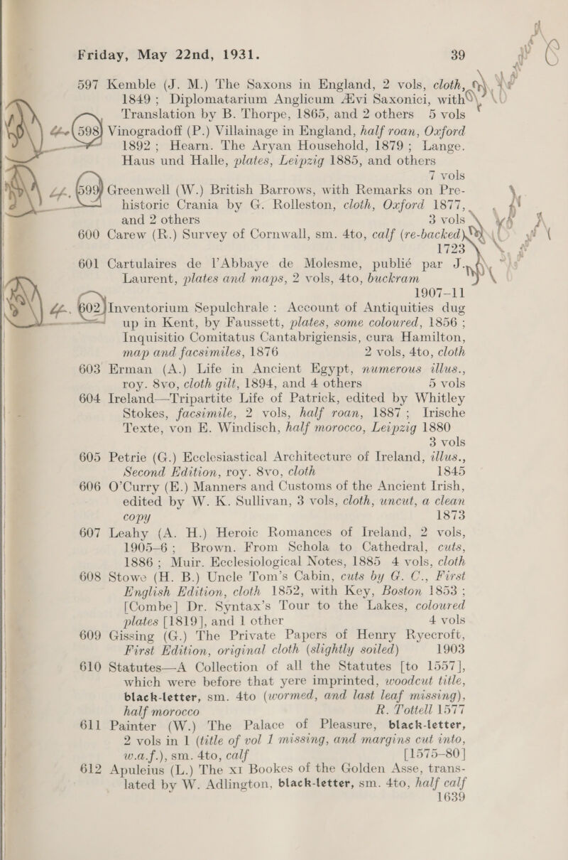 597 Kemble (J. M.) The Saxons in England, 2 vols, cloth, 1849 ; Diplomatarium Anglicum Atvi Saxonici, with Translation by B. Thorpe, 1865, and 2 others 5 vols «(Gas Vinogradoff (P.) Villainage in England, half roan, Oxford i 1892 ; Hearn. The Aryan Household, 1879; Lange. Haus und Halle, plates, Leipzig 1885, and others   om 7 vols Lf. Greenwell (W.) British Barrows, with Remarks on Pre- sat historic Crania by G. Rolleston, cloth, Oxford 1877, | 600 Carew (R.) Survey of Cornwall, sm. 4to, calf (re-backed | 1723 | 601 Cartulaires de | Abbaye de Molesme, publié par J. | Laurent, plates and maps, 2 vols, 4to, buckram | | 1907-11 “f-. 602) 2})Inventorium Sepulchrale: Account of Antiquities dug —--<_ up in Kent, by Faussett, plates, some coloured, 1856 ; | Inquisitio Comitatus Cantabrigiensis, cura Hamilton, map and facsimiles, 1876 2 vols, 4to, éloth | 603 Erman (A.) Life in Ancient Egypt, numerous illus., | roy. 8vo, cloth gilt, 1894, and 4 others 5 vols | 604 Ireland—Tripartite Life of Patrick, edited by Whitley | Stokes, facsimile, 2 vols, half roan, 1887; Irische Texte, von E. Windisch, half morocco, Leipzig 1880 | 3 vols 605 Petrie (G.) Ecclesiastical Architecture of Ireland, ¢lus., Second Edition, roy. 8vo, cloth 1845 606 O’Curry (E.) Manners and Customs of the Ancient Irish, edited by W. K. Sullivan, 3 vols, cloth, uncut, a clean copy 1873 607 Leahy (A. H.) Heroic Romances of Ireland, 2 vols, | 1905-6; Brown. From Schola to Cathedral, cuts, 1886 ; Muir. Ecclesiological Notes, 1885 4 vols, cloth 608 Stowe (H. B.) Uncle Tom’s Cabin, cuts by G. C., First English Edition, cloth 1852, with Key, Boston 1853 ; [Combe] Dr. Syntax’s Tour to the Lakes, coloured | plates [1819], and 1 other 4 vols | 609 Gissing (G.) The Private Papers of Henry Ryecrott, First Edition, original cloth (slightly soiled) 1903 | 610 Statutes—A Collection of all the Statutes [to 1557], | which were before that yere imprinted, woodcut title, , black-letter, sm. 4to (wormed, and last leaf missing), | half morocco R. Tottell 1577 611 Painter (W.) The Palace of Pleasure, black-letter, 2 vols in 1 (title of vol 1 missing, and margins cut into, w.a.f.), sm. 4to, calf [1575-80 | 612 Apuleius (hi) The x1 Bookes of the Golden Asse, trans- lated by W. Adlington, black-letter, sm. 4to, half calf 1639 