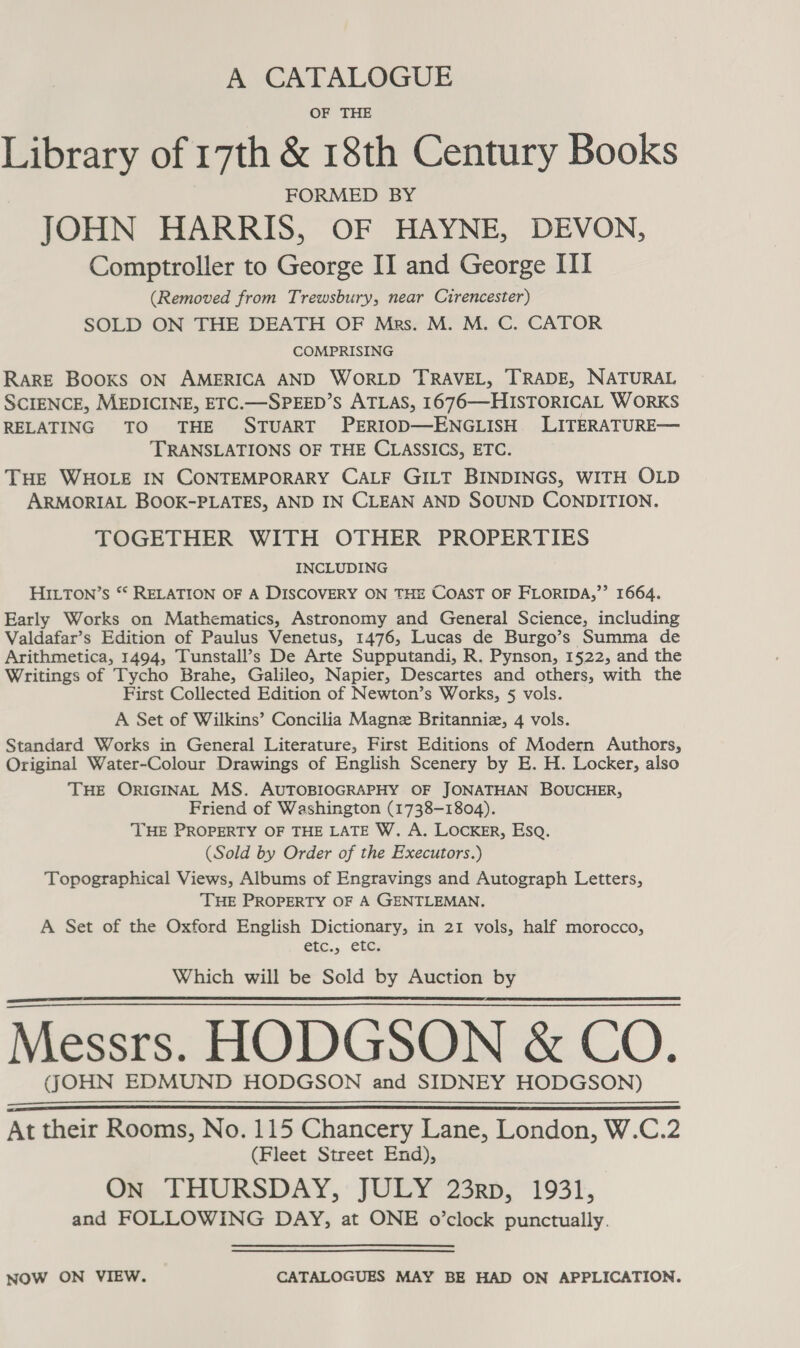 A CATALOGUE OF THE Library of 17th &amp; 18th Century Books FORMED BY JOHN HARRIS, OF HAYNE, DEVON, Comptroller to George II and George III (Removed from Trewsbury, near Cirencester) SOLD ON THE DEATH OF Mrs. M. M. C. CATOR COMPRISING RARE Books ON AMERICA AND WORLD TRAVEL, TRADE, NATURAL SCIENCE, MEDICINE, ETC.—SPEED’S ATLAS, 1676—HISTORICAL WORKS RELATING TO THE STUART PERIOD—ENGLISH LITERATURE— TRANSLATIONS OF THE CLASSICS, ETC. THe WHOLE IN CONTEMPORARY CALF GILT BINDINGS, WITH OLD ARMORIAL BOOK-PLATES, AND IN CLEAN AND SOUND CONDITION. TOGETHER WITH OTHER PROPERTIES INCLUDING HILTON’s ** RELATION OF A DISCOVERY ON THE COAST OF FLORIDA,’’ 1664. Early Works on Mathematics, Astronomy and General Science, including Valdafar’s Edition of Paulus Venetus, 1476, Lucas de Burgo’s Summa de Arithmetica, 1494, Tunstall’s De Arte Supputandi, R. Pynson, 1522, and the Writings of Tycho Brahe, Galileo, Napier, Descartes and others, with the First Collected Edition of Newton’s Works, § vols. A Set of Wilkins’ Concilia Magne Britanniz, 4 vols. Standard Works in General Literature, First Editions of Modern Authors, Original Water-Colour Drawings of English Scenery by E. H. Locker, also THE ORIGINAL MS. AUTOBIOGRAPHY OF JONATHAN BOUCHER, Friend of Washington (1738-1804). ‘THE PROPERTY OF THE LATE W. A. LOCKER, Esq. (Sold by Order of the Executors.) Topographical Views, Albums of Engravings and Autograph Letters, THE PROPERTY OF A GENTLEMAN, A Set of the Oxford English Dictionary, in 21 vols, half morocco, etc., etc. Which will be Sold by Auction by Messrs. HODGSON &amp; CO. ((OHN EDMUND HODGSON and SIDNEY HODGSON)     At their Rooms, No. 115 Chancery Lane, London, W.C.2 (Fleet Street End), On THURSDAY, JULY 23rp, 1931, and FOLLOWING DAY, at ONE o’clock punctually. NOW ON VIEW. CATALOGUES MAY BE HAD ON APPLICATION.