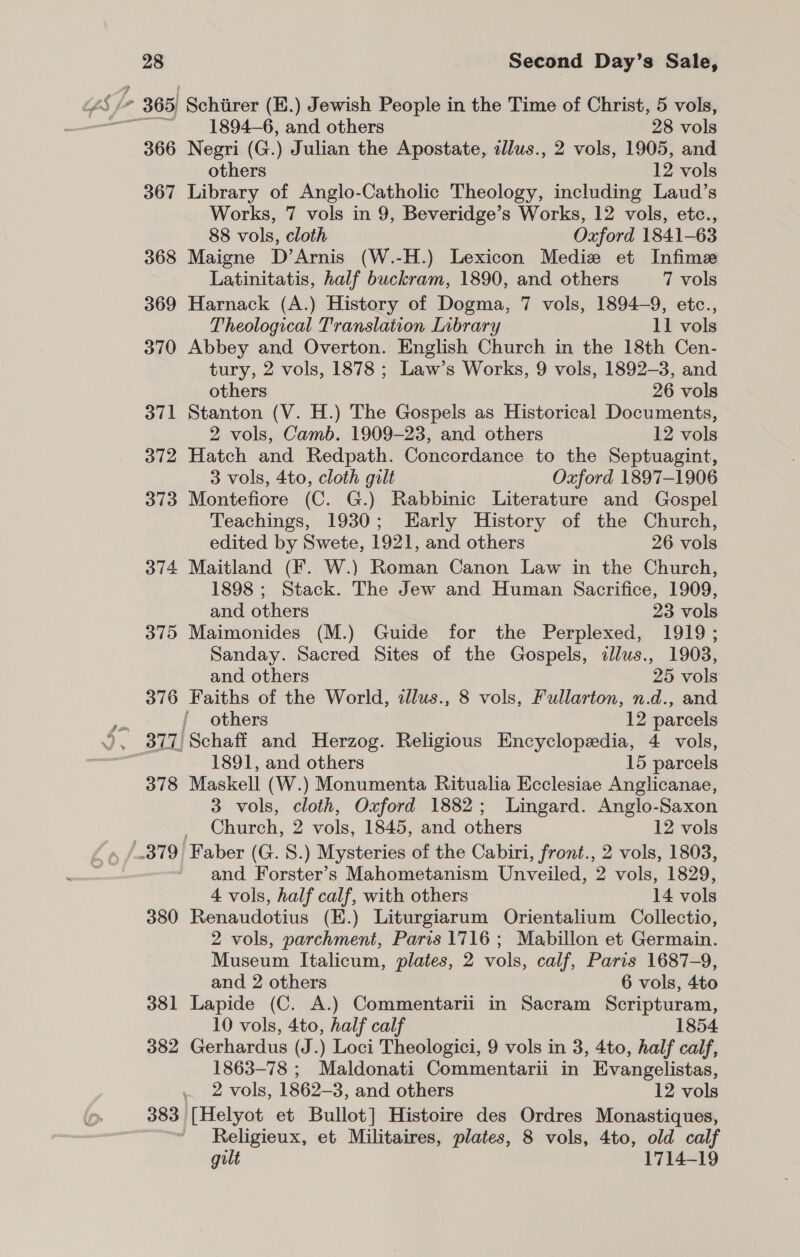 1894—6, and others 28 vols 366 Negri (G.) Julian the Apostate, illus., 2 vols, 1905, and others 12 vols 367 Library of Anglo-Catholic Theology, including Laud’s Works, 7 vols in 9, Beveridge’s Works, 12 vols, etc., 88 vols, cloth Oxford 1841-63 368 Maigne D’Arnis (W.-H.) Lexicon Mediz et Infime Latinitatis, half buckram, 1890, and others 7 vols 369 Harnack (A.) History of Dogma, 7 vols, 1894-9, etc., Theological Translation Inbrary 11 vols 370 Abbey and Overton. English Church in the 18th Cen- tury, 2 vols, 1878 ; Law’s Works, 9 vols, 1892-3, and others 26 vols 371 Stanton (V. H.) The Gospels as Historical Documents, 2 vols, Camb. 1909-23, and others 12 vols 372 Hatch and Redpath. Concordance to the Septuagint, 3 vols, 4to, cloth gilt Oxford 1897-1906 373 Montefiore (C. G.) Rabbinic Literature and Gospel Teachings, 1930; Early History of the Church, edited by Swete, 1921, and others 26 vols 374 Maitland (F. W.) Roman Canon Law in the Church, 1898 ; Stack. The Jew and Human Sacrifice, 1909, and others 23 vols 375 Maimonides (M.) Guide for the Perplexed, 1919; Sanday. Sacred Sites of the Gospels, illus., 1903, and others 25 vols 376 Faiths of the World, alus., 8 vols, Fullarton, n.d., and ' others 12 parcels 1891, and others 15 parcels 378 Maskell (W.) Monumenta Ritualia Ecclesiae Anglicanae, 3 vols, cloth, Oxford 1882; Lingard. Anglo-Saxon Church, 2 vols, 1845, and others 12 vols and Forster’s Mahometanism Unveiled, 2 vols, 1829, 4 vols, half calf, with others 14 vols 380 Renaudotius (E.) Liturgiarum Orientalium Collectio, 2 vols, parchment, Paris 1716 ; Mabillon et Germain. Museum Italicum, plates, 2 vols, calf, Paris 1687-9, and 2 others 6 vols, 4to 381 Lapide (C. A.) Commentarii in Sacram Scripturam, 10 vols, 4to, half calf 1854 382 Gerhardus (J.) Loci Theologici, 9 vols in 3, 4to, half calf, 1863-78 ; Maldonati Commentarii in Evangelistas, . 2 vols, 1862-3, and others 12 vols 383 [Helyot et Bullot] Histoire des Ordres Monastiques, Religieux, et Militaires, plates, 8 vols, 4to, old calf gilt 1714-19