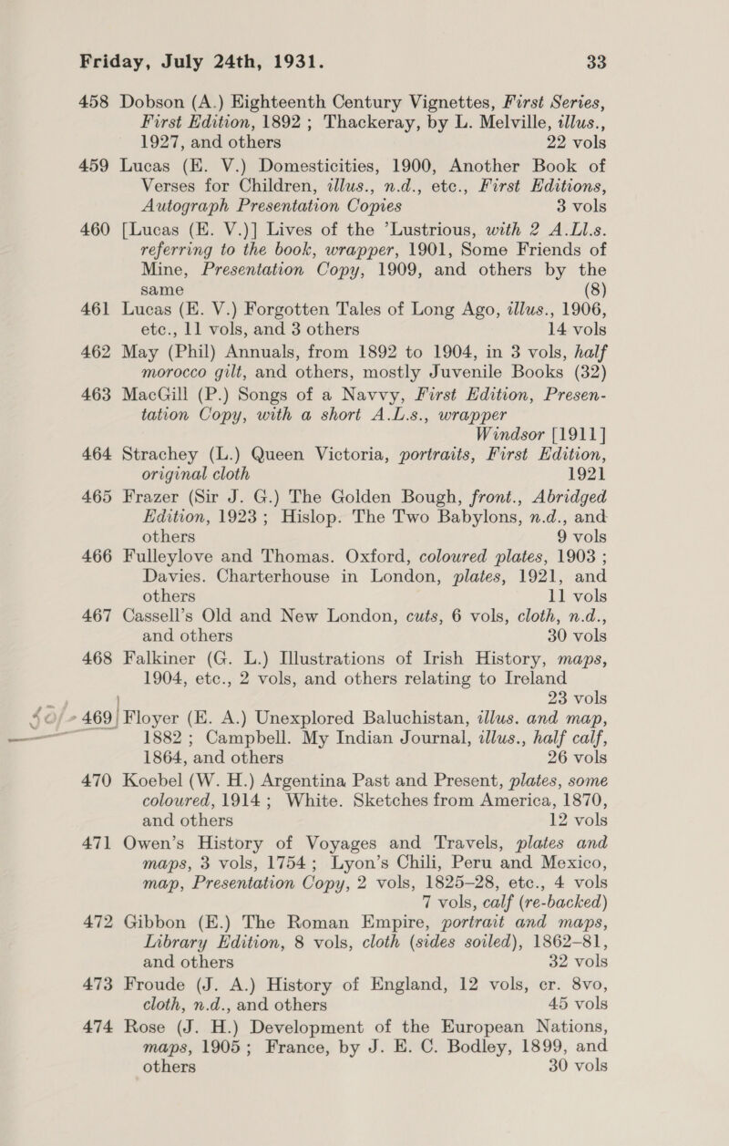 458 Dobson (A.) Eighteenth Century Vignettes, First Series, First Edition, 1892 ; Thackeray, by L. Melville, tllus., 1927, and others 22 vols 459 Lucas (EK. V.) Domesticities, 1900, Another Book of Verses for Children, illus., n.d., etc., First Hditions, Autograph Presentation Copies 3 vols 460 [Lucas (E. V.)] Lives of the ’Lustrious, with 2 A.LLs. referring to the book, wrapper, 1901, Some Friends of Mine, Presentation Copy, 1909, and others by the same (8) 461 Lucas (E. V.) Forgotten Tales of Long Ago, illus., 1906, etc., 11 vols, and 3 others 14 vols 462 May (Phil) Annuals, from 1892 to 1904, in 3 vols, half morocco gilt, and others, mostly Juvenile Books (32) 463 MacGill (P.) Songs of a Navvy, First Edition, Presen- tation Copy, with a short A.L.s., wrapper Windsor [1911] 464 Strachey (L.) Queen Victoria, portraits, First Edition, original cloth 1921 465 Frazer (Sir J. G.) The Golden Bough, front., Abridged Edition, 1923; Hislop. The Two Babylons, n.d., and others 9 vols 466 Fulleylove and Thomas. Oxford, coloured plates, 1903 ; Davies. Charterhouse in London, plates, 1921, and others 11 vols 467 Cassell’s Old and New London, cuts, 6 vols, cloth, n.d., and others 30 vols 468 Falkiner (G. L.) Illustrations of Irish History, maps, 1904, etc., 2 vols, and others relating to Ireland z 23 vols ©/ » 469) Floyer (E. A.) Unexplored Baluchistan, illus. and map, 1882 ; Campbell. My Indian Journal, illus., half calf, 1864, and others 26 vols 470 Koebel (W. H.) Argentina Past and Present, plates, some coloured, 1914; White. Sketches from America, 1870, and others 12 vols 471 Owen’s History of Voyages and Travels, plates and maps, 3 vols, 1754; Lyon’s Chili, Peru and Mexico, map, Presentation Copy, 2 vols, 1825-28, etc., 4 vols 7 vols, calf (re-backed) 472 Gibbon (E.) The Roman Empire, portrait and maps, Inbrary Edition, 8 vols, cloth (sides soiled), 1862-81, and others 32 vols 473 Froude (J. A.) History of England, 12 vols, cr. 8vo, cloth, n.d., and others 45 vols 474 Rose (J. H.) Development of the European Nations, maps, 1905; France, by J. E. C. Bodley, 1899, and others 30 vols