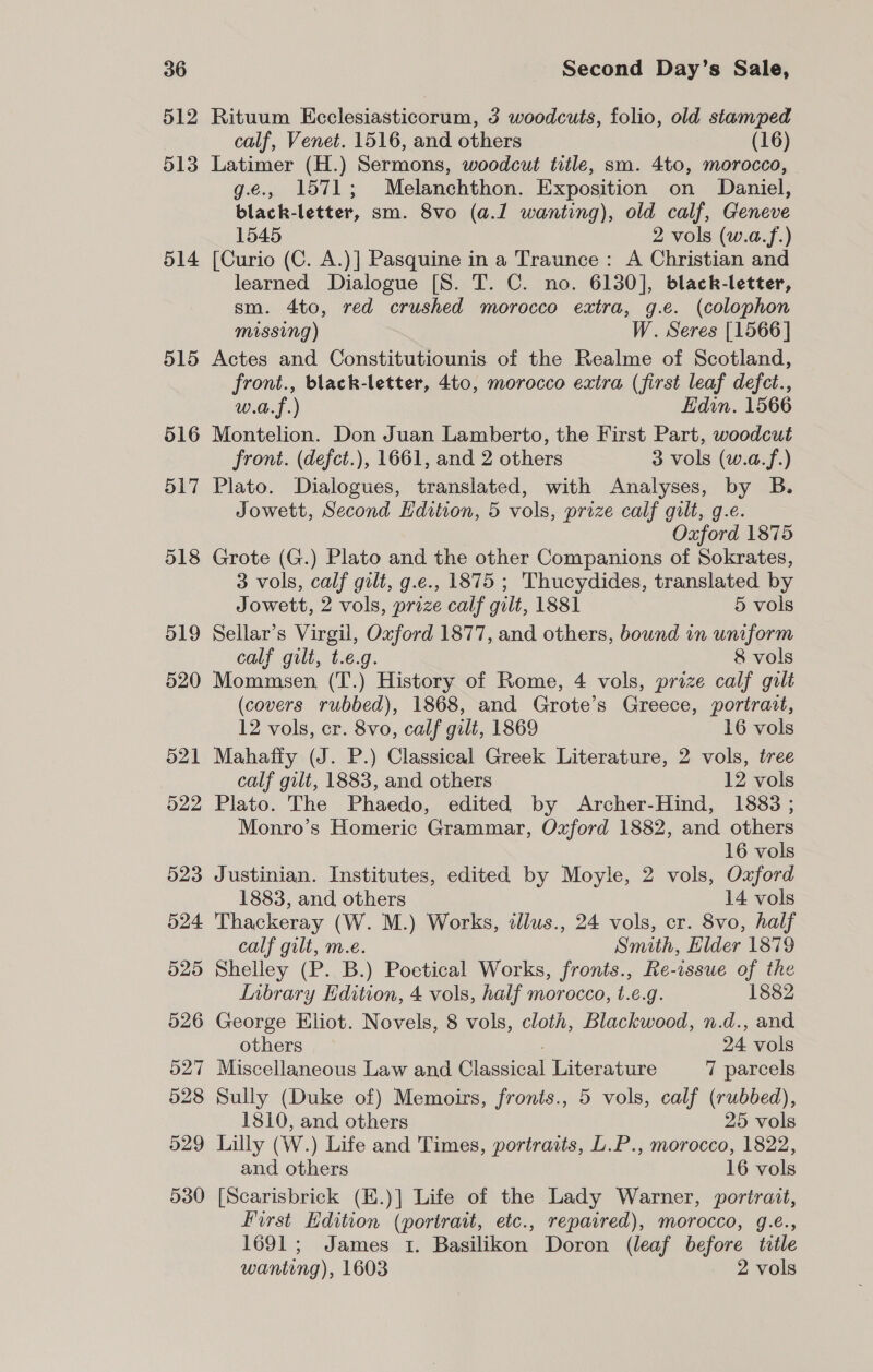 514 Second Day’s Sale, Rituum Ecclesiasticorum, 3 woodcuts, folio, old stamped Latimer (H.) Sermons, woodcut title, sm. 4to, morocco, g.e., 1571; Melanchthon. Exposition on Daniel, black-letter, sm. 8vo (a.1 wanting), old calf, Geneve 1545 2 vols (w.a.f.) [Curio (C. A.)] Pasquine in a Traunce: A Christian and learned Dialogue [S. T. C. no. 6130], black-letter, sm. 4to, red crushed morocco extra, g.e. (colophon missing) W. Seres [1566] Actes and Constitutiounis of the Realme of Scotland, front., black-letter, 4to, morocco extra (first leaf defct., w.a.f.) Edin. 1566 Montelion. Don Juan Lamberto, the First Part, woodcut front. (defct.), 1661, and 2 others 3 vols (w.a.f.) Plato. Dialogues, translated, with Analyses, by B. Jowett, Second Edition, 5 vols, prize calf gilt, g.e. Oxford 1875 Grote (G.) Plato and the other Companions of Sokrates, 3 vols, calf gilt, g.e., 1875 ; Thucydides, translated by Jowett, 2 vols, prize calf gilt, 1881 5 vols Sellar’s Virgil, Oxford 1877, and others, bound in uniform calf gilt, t.e.g. 8 vols Mommsen. (T.) History of Rome, 4 vols, prize calf gilt (covers rubbed), 1868, and Grote’s Greece, portrait, 12 vols, cr. 8vo, calf gilt, 1869 16 vols Mahaffy (J. P.) Classical Greek Literature, 2 vols, tree calf gilt, 1883, and others 12 vols Plato. The Phaedo, edited by Archer-Hind, 1883 ; Monro’s Homeric Grammar, Ozford 1882, and others 16 vols Justinian. Institutes, edited by Moyle, 2 vols, Oxford 1883, and others 14 vols Thackeray (W. M.) Works, illus., 24 vols, cr. 8vo, half calf gilt, m.e. Smith, Elder 1879 Shelley (P. B.) Poetical Works, fronts., Re-issue of the LInbrary Edition, 4 vols, half morocco, t.e.g. 1882 George Eliot. Novels, 8 vols, cloth, Blackwood, n.d., and others 24 vols Miscellaneous Law and Classical Literature 7 parcels Sully (Duke of) Memoirs, fronts., 5 vols, calf (rubbed), 1810, and others 25 vols Lilly (W.) Life and Times, portraits, L.P., morocco, 1822, and others 16 vols [Scarisbrick (E.)] Life of the Lady Warner, portrait, First Hdition (portrait, etc., repaired), morocco, g.e., 1691; James 1. Basilikon Doron (leaf before title wanting), 1603 2 vols
