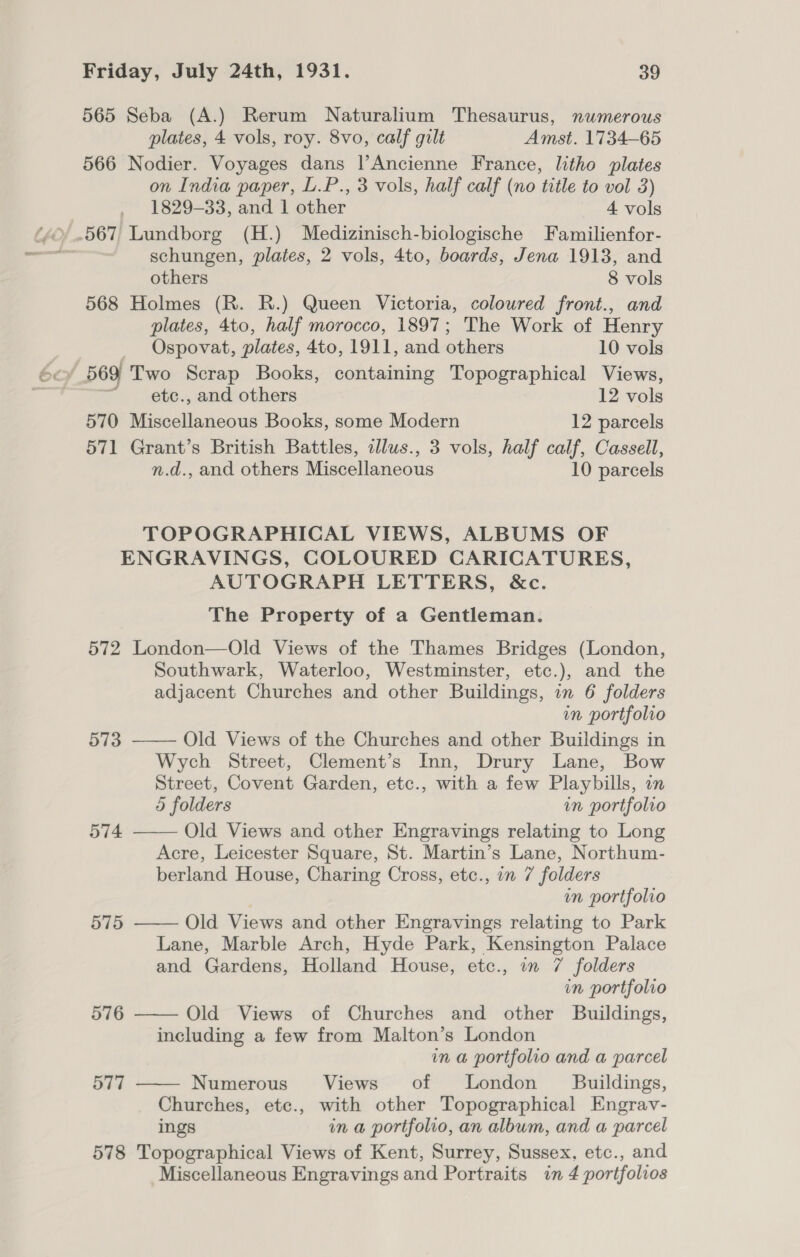 565 Seba (A.) Rerum Naturalium Thesaurus, numerous plates, 4 vols, roy. 8vo, calf gilt Amst. 1734-65 566 Nodier. Voyages dans l|’Ancienne France, litho plates on India paper, L.P., 3 vols, half calf (no title to vol 3) 1829-33, and 1 other 4 vols schungen, plates, 2 vols, 4to, boards, Jena 1913, and others 8 vols 568 Holmes (R. R.) Queen Victoria, coloured front., and plates, 4to, half morocco, 1897; The Work of Henry Ospovat, plates, 4to, 1911, and others 10 vols / 569 Two Scrap Books, containing Topographical Views, “ _ ete., and others 12 vols 570 Miscellaneous Books, some Modern 12 parcels 571 Grant’s British Battles, illus., 3 vols, half calf, Cassell, n.d., and others Miscellaneous 10 parcels TOPOGRAPHICAL VIEWS, ALBUMS OF ENGRAVINGS, COLOURED CARICATURES, AUTOGRAPH LETTERS, &amp;c. The Property of a Gentleman. 572 London—Old Views of the Thames Bridges (London, Southwark, Waterloo, Westminster, etc.), and the adjacent Churches and other Buildings, on 6 folders in portfolio 573 ——— Old Views of the Churches and other Buildings in Wych Street, Clement’s Inn, Drury Lane, Bow Street, Covent Garden, etc., with a few Playbills, in 5 folders in portfolio    574 Old Views and other Engravings relating to Long Acre, Leicester Square, St. Martin’s Lane, Northum- berland House, Charing Cross, etc., in 7 folders in portfolio 575 Old Views and other Engravings relating to Park Lane, Marble Arch, Hyde Park, Kensington Palace and Gardens, Holland House, etc., in 7 folders in portfolio 576 Old Views of Churches and other Buildings, including a few from Malton’s London in a portfolio and a parcel 577 —— Numerous Views of London Buildings, Churches, etc., with other Topographical Engrav- ings in a portfolio, an album, and a parcel 578 Topographical Views of Kent, Surrey, Sussex, etc., and Miscellaneous Engravings and Portraits in 4 portfolios