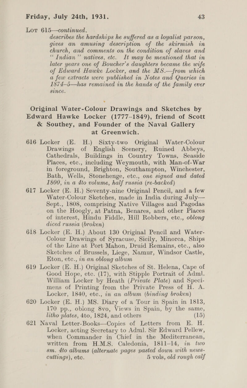 Lor 615—continued. describes the hardships he suffered as a loyalist parson, gives an amusing description of the skirmish in church, and comments on the condition of slaves and “Indian” natives, etc. It may be mentioned that in later years one of Boucher’s daughters became the wife of Edward Hawke Locker, and the MS.—from which a few extracts were published in Notes and Queries in 1574-5—has remained in the hands of the family ever since. 9 Original Water-Colour Drawings and Sketches by Edward Hawke Locker (1777-1849), friend of Scott &amp; Southey, and Founder of the Naval Gallery at Greenwich. 616 Locker (E. H.) Sixty-two Original Water-Colour Drawings of English Scenery, Ruined Abbeys, Cathedrals, Buildings in Country Towns, Seaside Places, etc., including Weymouth, with Man-of-War in foreground, Brighton, Southampton, Winchester, Bath, Wells, Stonehenge, etc., one signed and dated 1800, in a 4to volume, half russia (re-backed) 617 Locker (EH. H.) Seventy-nine Original Pencil, and a few Water-Colour Sketches, made in India during July— Sept., 1808, comprising Native Villages and Pagodas on the Hoogly, at Patna, Benares, and other Places of interest, Hindu Fiddle, Hill Robbers, etc., oblong diced russia (broken) 618 Locker (EK. H.) About 130 Original Pencil and Water- Colour Drawings of Syracuse, Sicily, Minorca, Ships of the Line at Port Mahon, Druid Remains, etc., also Sketches of Brussels, Liege, Namur, Windsor Castle, Kton, etc., 7n an oblong album 619 Locker (E. H.) Original Sketches of St. Helena, Cape of Good Hope, etc. (17), with Stipple Portrait of Adml. William Locker by Heath (Private Plate) and Speci- mens of Printing from the Private Press of H. A. Locker, 1840, etc., in an album (binding broken) 620 Locker (HE. H.) MS. Diary of a Tour in Spain in 1813, 170 pp., oblong 8vo, Views in Spain, by the same, litho plates, 4to, 1824, and others (15) 621 Naval Letter-Books—Copies of Letters from KH. H. Locker, acting Secretary to Adml. Sir Edward Pellew, when Commander in Chief in the Mediterranean, written from H.M.S. Caledonia, 1811-14, in two sm. 4to albums (alternate pages pasted down with news- cuttings), etc. 5 vols, old rough calf