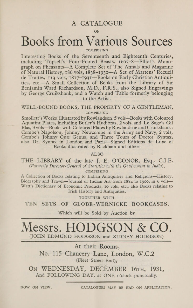 A CATALOGUE OF Books from Various Sources COMPRISING Interesting Books of the Seventeenth and Eighteenth Centuries, including Topsell’s Four-Footed Beasts, 1607-8—Elliot’s Mono- graph on Pheasants—A Complete Set of The Annals and Magazine of Natural History, 186 vols, 1838-1930—A Set of Martens’ Recueil de Traités, 113 vols, 1817-1931—Books on Early Christian Antiqui- ties, etc.—A Small Collection of Books from the Library of Sir Benjamin Ward Richardson, M.D., F.R.S., also Signed Engravings by George Cruikshank, and a Watch and Table formerly belonging to the Artist. WELL-BOUND BOOKS, THE PROPERTY OF A GENTLEMAN, COMPRISING Smollett’s Works, illustrated by Rowlandson, 5 vols—Books with Coloured Aquatint Plates, including Butler’s Hudibras, 2 vols, and Le Sage’s Gil Blas, 3 vols—Books with Coloured Plates by Rowlandson and Cruikshank: Combe’s Napoleon, Johnny Newcombe in the Army and Navy, 2 vols, Combe’s Johnny Que Genus, and Three Tours of Doctor Syntax, also Dr. Syntax in London and Paris—Signed Editions de Luxe of Books illustrated by Rackham and others. ALSO THE: LABRARY’: of the: late: foE»:O*°GONOR,,.E&amp;sq., C.I.E. (Formerly Director-General of Statistics with the Government in India), COMPRISING A Collection of Books relating to Indian Antiquities and Religions—History, Biography and Travel—Journal of Indian Art from 1884 to 1900, in 6 vols— Watt’s Dictionary of Economic Products, 10 vols, etc., also Books relating to Irish History and Antiquities. TOGETHER WITH TEN SETS OF GLOBE-WERNICKE BOOKCASES. Which will be Sold by Auction by Messrs. HODGSON &amp; CO. (JOHN EDMUND HODGSON and SIDNEY HODGSON)     At their Rooms, No. 115 Chancery Lane, London, W.C.2 (Fleet Street End), ON WEDNESDAY, DECEMBER 16TH, 1931, And FOLLOWING DAY, at ONE o’clock punctually. NOW ON VIEW. CATALOGUES MAY BE HAD ON APPLICATION.