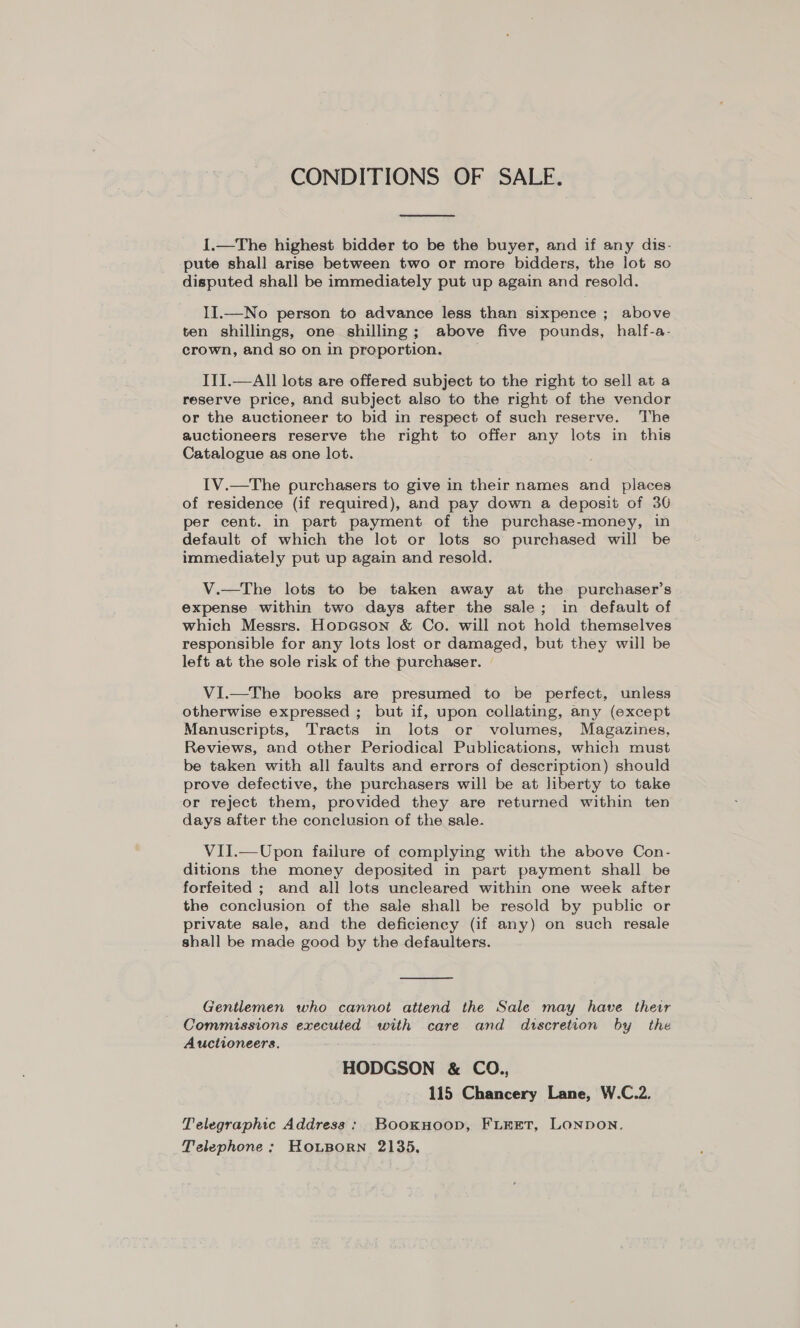 CONDITIONS OF SALE.  1.—The highest bidder to be the buyer, and if any dis- pute shall arise between two or more bidders, the lot so disputed shall be immediately put up again and resold. II.—No person to advance less than sixpence ; above ten shillings, one shilling; above five pounds, half-a- crown, and so on in proportion. ITI.—All lots are offered subject to the right to sell at a reserve price, and subject also to the right of the vendor or the auctioneer to bid in respect of such reserve. The auctioneers reserve the right to offer any lots in this Catalogue as one lot. IV.—The purchasers to give in their names and places of residence (if required), and pay down a deposit of 30 per cent. in part payment of the purchase-money, in default of which the lot or lots so purchased will be immediately put up again and resold. V.—The lots to be taken away at the purchaser’s expense within two days after the sale; in default of which Messrs. Hopeson &amp; Co. will not hold themselves responsible for any lots lost or damaged, but they will be left at the sole risk of the purchaser. VI.—The books are presumed to be perfect, unless otherwise expressed ; but if, upon collating, any (except Manuscripts, Tracts in lots or volumes, Magazines, Reviews, and other Periodical Publications, which must be taken with all faults and errors of description) should prove defective, the purchasers will be at liberty to take or reject them, provided they are returned within ten days after the conclusion of the sale. VII.—Upon failure of complying with the above Con- ditions the money deposited in part payment shall be forfeited ; and all lots uncleared within one week after the conclusion of the sale shall be resold by public or private sale, and the deficiency (if any) on such resale shall be made good by the defaulters.  Gentlemen who cannot attend the Sale may have their Commissions executed with care and dtscretion by the Auctioneers. HODGSON &amp; CO., 115 Chancery Lane, W.C.2. Telegraphic Address : BookHoop, FLEET, LONDON. Telephone; HRousorn 2135,