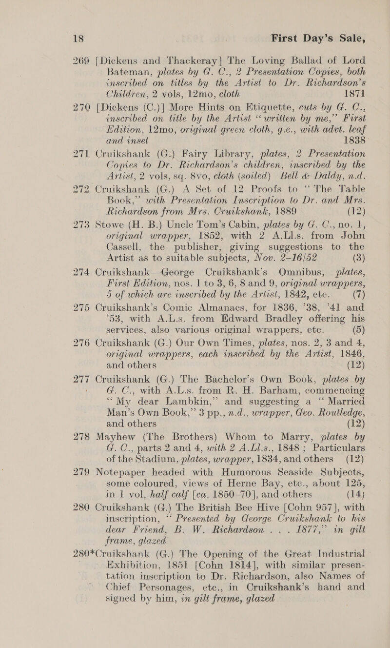 269 270 [Dickens and Thackeray] The Loving Ballad of Lord Bateman, plates by G. C., 2 Presentation Copies, both inscribed on titles by the Artist to Dr. Richardson’s Children, 2 vols, 12mo, cloth 1871 [Dickens (C.)] More Hints on Etiquette, cuts by G. C., inscribed on title by the Artist “ written by me,” Furst dition, 12mo, original green cloth, g.e., with advt. leaf and inset | 1838 Cruikshank (G.) Fairy Library, plates, 2 Presentation Copies to Dr. Richardson's children, inscribed by the Artist, 2 vols, sq. 8vo, cloth (soiled) Bell &amp; Daldy, n.d. Book,” with Presentation Inscription to Dr. and Mrs. Richardson from Mrs. Cruikshank, 1889 (12) Stowe (H. B.) Uncle Tom’s Cabin, plates by G. C., no. I, original wrapper, 1852, with 2 A.Ll.s. from John Cassell, the publisher, giving suggestions to the Artist as to suitable subjects, Nov. 2-16/52 (3) Cruikshank—George Cruikshank’s Omnibus, plates, Furst Edition, nos. | to 3, 6, 8 and 9, original wrappers, 5 of which are inscribed by the Artist, 1842, etc. (7) 53, with A.L.s. from Edward Bradley offering his services, also various original wrappers, etc. (5) Cruikshank (G.) Our Own Times, plates, nos. 2, 3 and 4, original wrappers, each inscribed by the Artist, 1846, and others (12) Cruikshank (G.) The Bachelor’s Own Book, plates by G. C., with A.L.s. from R. H. Barham, commencing “My dear Lambkin,” and suggesting a “ Married Man’s Own Book,” 3 pp., n.d., wrapper, Geo. Routledge, and others (12) Mayhew (The Brothers) Whom to Marry, plates by G. C., parts 2 and 4, with 2 A.Ll.s., 1848; Particulars of the Stadium, plates, wrapper, 1834,and others (12) some coloured, views of Herne Bay, etc., about 125, in 1 vol, half calf [ca. 1850-70], and others (14) Cruikshank (G.) The British Bee Hive [Cohn 957], with inscription, ““ Presented by George Cruckshank to his dear Friend, B. W. Richardson .. . 1877,” in gilt frame, glazed Exhibition, 1851 [Cohn 1814], with similar presen- tation inscription to Dr. Richardson, also Names of Chief Personages, etc., in Cruikshank’s hand and signed by him, on gilt frame, glazed