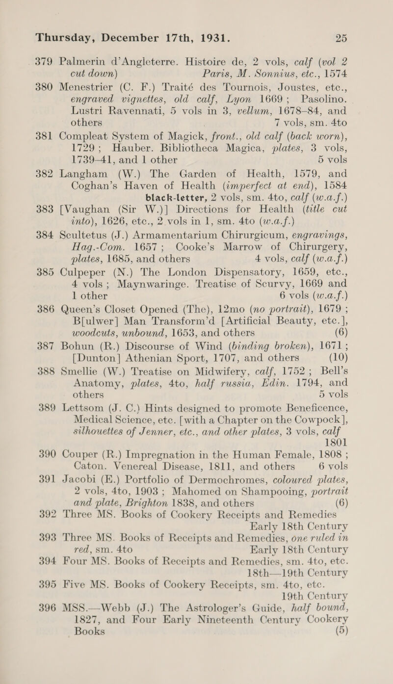 7309 380 381 382 383 384 385 386 Palmerin d’Angleterre. Histoire de, 2 vols, calf (vol 2 cut down) Paris, M. Sonnius, etc., 1574 Menestrier (C. F.) Traité des Tournois, Joustes, etc., engraved vignettes, old calf, Lyon 1669; Pasolino. | Lustri Ravennati, 5 vols in 3, vellum, 1678-84, and others | 7 vols, sm. 4to Compleat System of Magick, front., old calf (back worn), 1729; Hauber. Bibliotheca Magica, plates, 3 vols, 1739-41, and 1 other 5 vols Langham (W.) The Garden of Health, 1579, and Coghan’s Haven of Health (amperfect at end), 1584 black-letter, 2 vols, sm. 4to, calf (w.a.f.) [Vaughan (Sir W.)] Directions for Health (title cut into), 1626, etc., 2 vols in 1, sm. 4to (w.a.f.) Scultetus (J.) Armamentarium Chirurgicum, engravings, Hag.-Com. 1657; Cooke’s Marrow of Chirurgery, plates, 1685, and others 4 vols, calf (w.a.f.) Culpeper (N.) The London Dispensatory, 1659, etc., 4 vols; Maynwaringe. Treatise of Scurvy, 1669 and 1 other 6 vols (w.a.f.) Queen’s Closet Opened (The), 12mo (no portrait), 1679 ; B[ulwer] Man Transform’d [Artificial Beauty, etc. ], woodcuts, unbound, 1653, and others (6) Bohun (R.) Discourse of Wind (binding broken), 1671 ; [Dunton] Athenian Sport, 1707, and others (10) Smellie (W.) Treatise on Midwifery, calf, 1752; Bell’s Anatomy, plates, 4to, half russia, Edin. 1794, and others 5 vols Lettsom (J. C.) Hints designed to promote Beneficence, Medical Science, etc. [with a Chapter on the Cowpock ], silhouettes of Jenner, etc., and other plates, 3 vols, calf 1801 Couper (R.) Impregnation in the Human Female, 1808 ; Caton. Venereal Disease, 1811, and others 6 vols Jacobi (EK.) Portfolio of Dermochromes, coloured plates, 2 vols, 4to, 1903 ; Mahomed on Shampooing, portrait and plate, Brighton 1838, and others 6) Three MS. Books of Cookery Receipts and Remedies Early 18th Century Three MS. Books of Receipts and Remedies, one ruled in red, sm. 4to Early 18th Century Four MS. Books of Receipts and Remedies, sm. 4to, etc. 18th—19th Century Five MS. Books of Cookery Receipts, sm. 4to, etc. 19th Century MSS.—Webb (J.) The Astrologer’s Guide, half bound, 1827, and Four Early Nineteenth Century Cookery Books (5)