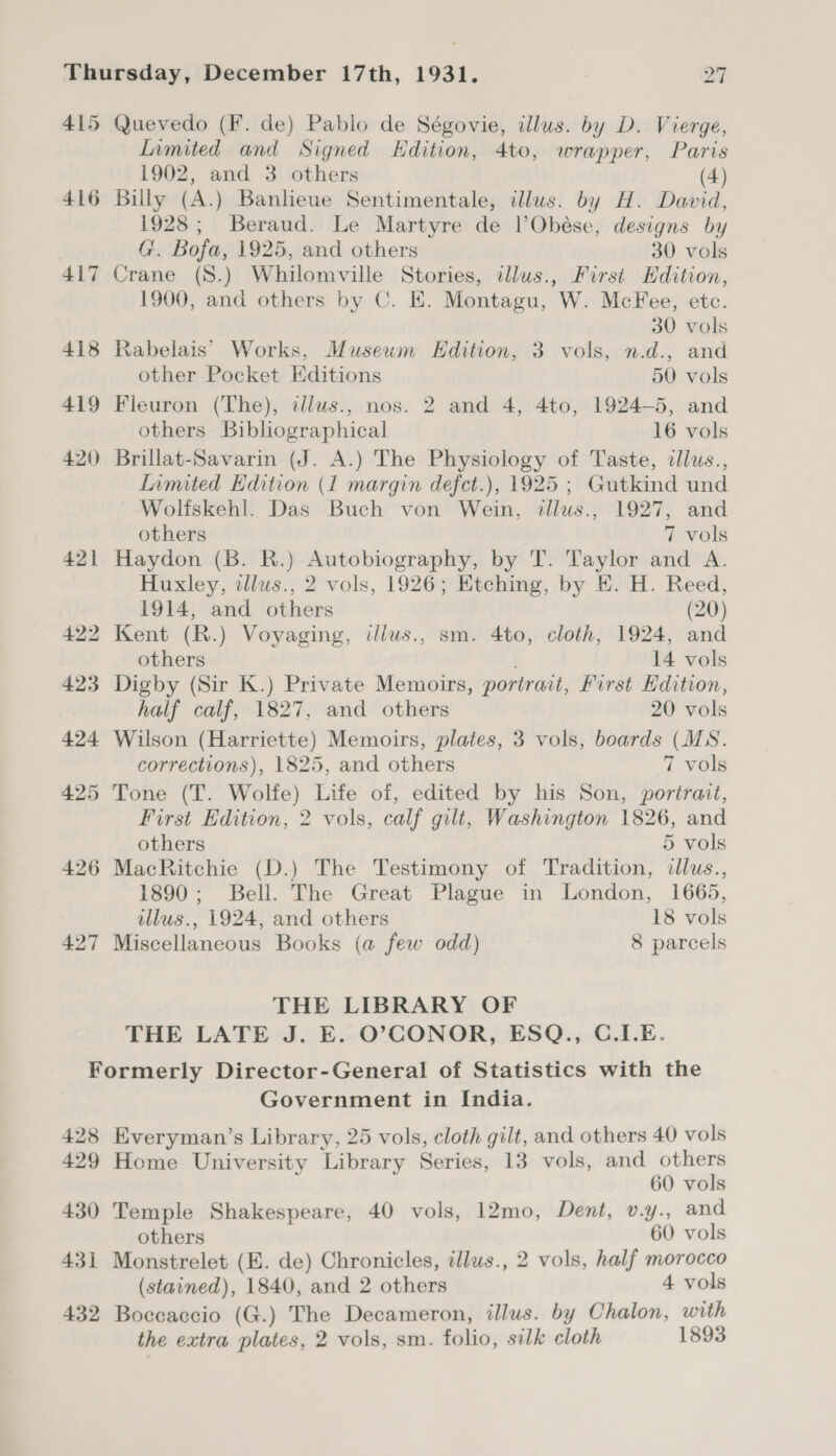 415 Quevedo (F. de) Pablo de Ségovie, illus. by D. Vierge, Limited and Signed Edition, 4to, wrapper, Paris 1902, and 3 others (4) 416 Billy (A.) Banlieue Sentimentale, illus. by H. David, 1928; Beraud. Le Martyre de l’Obése, designs by G. Bofa, 1925, and others 30 vols 417 Crane (S.) Whilomville Stories, illus., First Edition, 1900, and others by C. E. Montagu, W. McFee, etc. 30 vols 418 Rabelais’ Works, Museum Edition, 3 vols, n.d., and other Pocket Editions 50 vols 419 Fleuron (The), itllus., nos. 2 and 4, 4to, 1924-5, and others Bibliographical 16 vols 420 Brillat-Savarin (J. A.) The Physiology of Taste, clus., Limited Edition (1 margin defct.), 1925 ; Gutkind und Wolfskehl. Das Buch von Wein, illus., 1927, and others 7 vols 421 Haydon (B. R.) Autobiography, by T. Taylor and A. Huxley, illus., 2 vols, 1926; Etching, by E. H. Reed, 1914, and others (20) 422 Kent (R.) Voyaging, illus., sm. 4to, cloth, 1924, and others 14 vols 423 Digby (Sir K.) Private Memoirs, portrait, First Edition, half calf, 1827, and others 20 vols 424 Wilson (Harriette) Memoirs, plates, 3 vols, boards (MS. corrections), 1825, and others 7 vols 425 Tone (T. Wolfe) Life of, edited by his Son, portrait, First Edition, 2 vols, calf gilt, Washington 1826, and others 5 vols 426 MacRitchie (D.) The Testimony of Tradition, illus., 1890; Bell. The Great Plague in London, 1665, illus., 1924, and others 18 vols 427 Miscellaneous Books (a few odd) 8 parcels THE LIBRARY OF THE LATE J. E. O’CONOR, ESQ., C.I.E. Formerly Director-General of Statistics with the Government in India. 428 Everyman’s Library, 25 vols, cloth gilt, and others 40 vols 429 Home University Library Series, 13 vols, and others 60 vols 430 Temple Shakespeare, 40 vols, 12mo, Dent, v.y., and others 60 vols 431 Monstrelet (E. de) Chronicles, illws., 2 vols, half morocco (stained), 1840, and 2 others 4 vols 432 Boccaccio (G.) The Decameron, illus. by Chalon, with the extra plates, 2 vols, sm. folio, silk cloth 1893