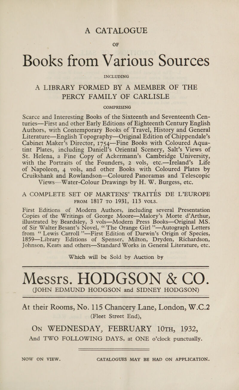 A CATALOGUE OF Books from Various Sources INCLUDING A LIBRARY FORMED BY A MEMBER OF THE PERCY FAMILY OF CARLISLE COMPRISING Scarce and Interesting Books of the Sixteenth and Seventeenth Cen- turies—First and other Early Editions of Eighteenth Century English Authors, with Contemporary Books of Travel, History and General Literature—English Topography—Original Edition of Chippendale’s Cabinet Maker’s Director, 1754—-Fine Books with Coloured Aqua- tint Plates, including Daniell’s Oriental Scenery, Salt’s Views of St. Helena, a Fine Copy of Ackermann’s Cambridge University, with the Portraits of the Founders, 2 vols, etc.—Ireland’s Life of Napoleon, 4 vols, and other Books with Coloured Plates by Cruikshank and Rowlandson—Coloured Panoramas and Telescopic Views—Water-Colour Drawings by H. W. Burgess, etc. A COMPLETE SET OF MARTENS’ TRAITES DE L’EUROPE FROM 1817 To 1931, 113 VOLS. First Editions of Modern Authors, including several Presentation Copies of the Writings of George Moore—Malory’s Morte d’Arthur, illustrated by Beardsley, 3 vols—Modern Press Books—Original MS. of Sir Walter Besant’s Novel, ‘‘ The Orange Girl ’—Autograph Letters from ‘* Lewis Carroll ’—First Edition of Darwin’s Origin of Species, 1859—Library Editions of Spenser, Milton, Dryden, Richardson, Johnson, Keats and others—Standard Works in General Literature, etc. Which will be Sold by Auction by Messrs. HODGSON &amp; CO. (JOHN EDMUND HODGSON and SIDNEY HODGSON)   At their Rooms, No. 115 Chancery Lane, London, W.C.2 (Fleet Street End), On WEDNESDAY, FEBRUARY 10TH, 1932, And TWO FOLLOWING DAYS, at ONE o’clock punctually. NOW ON VIEW. CATALOGUES MAY BE HAD ON APPLICATION,