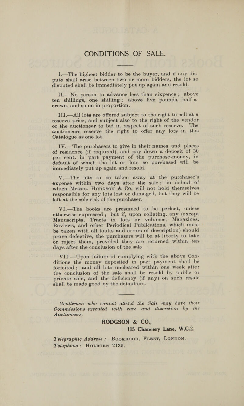 CONDITIONS OF SALE.  1.—The highest bidder to be the buyer, and if any dis- pute shall arise between two or more bidders, the lot so disputed shall be immediately put up again and resold. II.—No person to advance less than sixpence ; above ten shillings, one shilling; above five pounds, half-a- crown, and so on in proportion. III.—All lots are offered subject to the right to sell at a reserve price, and subject also to the right of the vendor or the auctioneer to bid in respect of such reserve. The auctioneers reserve the right to offer any lots in this Catalogue as one lot. IV.—The purchasers to give in their names and places of residence (if required), and pay down a deposit of 30 per cent. in part payment of the purchase-money, in default of which the lot or lots so purchased will be immediately put up again and resold. V.—The lots to be taken away at the purchaser's expense within two days after the sale; in default of which Messrs. Hopeson &amp; Co. will not hold themselves responsible for any lots lost or damaged, but they will be left at the sole risk of the purchaser. VI.—The books are presumed to be perfect, unless otherwise expressed ; but if, upon collating, any (except Manuscripts, Tracts in lots or volumes, Magazines, Reviews, and other Periodical Publications, which must be taken with all faults and errors of description) should prove defective, the purchasers will be at liberty to take or reject them, provided they are returned within ten days after the conclusion of the sale. VII.—Upon failure of complying with the above Con- ditions the money deposited in part payment shall be forfeited ; and all lots uncleared within one week after the conclusion of the sale shall be resold by public or private sale, and the deficiency (if any) on such resale shall be made good by the defaulters.  Gentlemen who cannot attend the Sale may have ther Commissions executed with care and discretion by the Auctioneers. HODGSON &amp; CO., 115 Chancery Lane, W.C.2. Telegraphic Address: BookHooD, FLEET, LONDON. Telephone: KouBorn 2135.