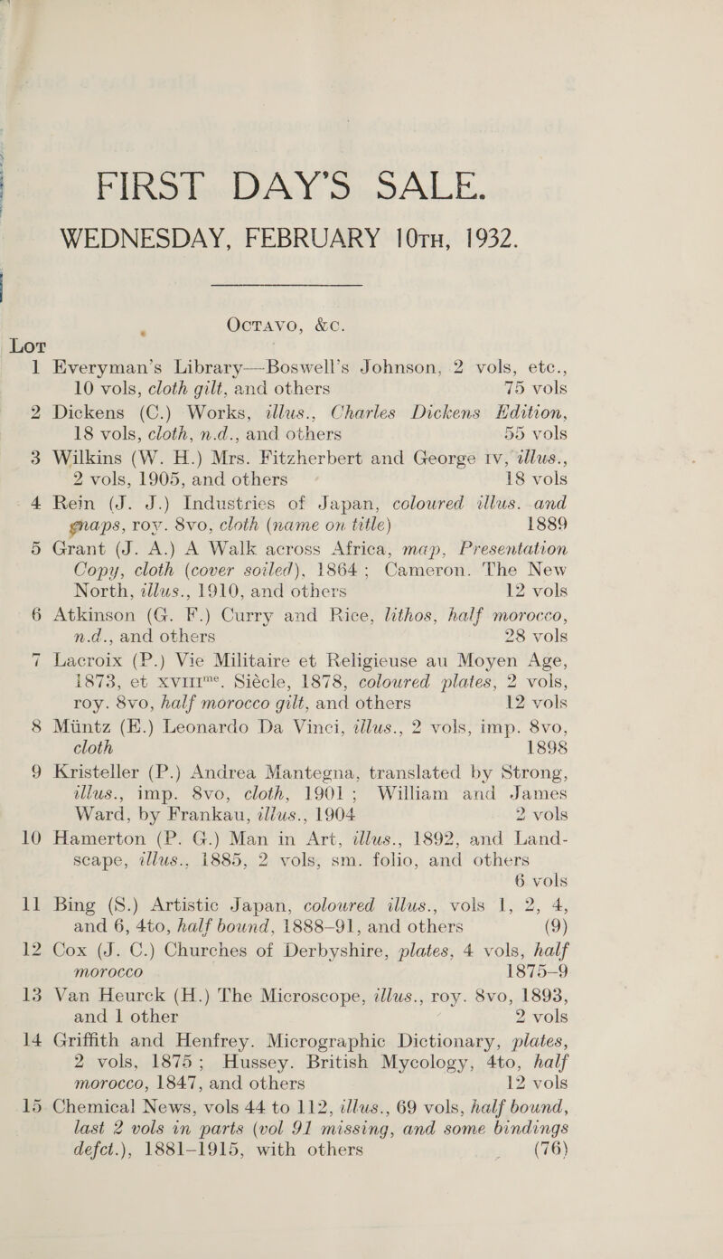 14 FIRST DAY’S SALE. WEDNESDAY, FEBRUARY 10ru, 1932. Octavo, &amp;c. * Everyman’s Library—-Boswell’s Johnson, 2 vols, etc., Dickens (C.) Works, dllus., Charles Dickens Hdition, Wilkins (W. H.) Mrs. Fitzherbert and George tv, dlus., Rein (J. J.) Industries of Japan, coloured illus. and gnaps, roy. 8vo, cloth (name on title) 1889 Grant (J. A.) A Walk across Africa, map, Presentation Copy, cloth (cover soiled), 1864; Cameron. The New Atkinson (G. F.) Curry and Rice, lithos, half morocco, Lacroix (P.) Vie Militaire et Religieuse au Moyen Age, 1873, et xviir™. Siécle, 1878, coloured plates, 2 vols, roy. 8vo, half morocco gilt, and others 12 vols Mintz (E.) Leonardo Da Vinci, tilus., 2 vols, imp. 8vo, cloth 1898 Kristeller (P.) Andrea Mantegna, translated by Strong, ulus., imp. 8vo, cloth, 1901; William and James Ward, by Frankau, illus., 1904 2 vols Hamerton (P. G.) Man in Art, tllus., 1892, and Land- scape, illus., 1885, 2 vols, sm. folio, and others Bing (S.) Artistic Japan, coloured illus., vols 1, 2, 4, and 6, 4to, half bound, 1888-91, and others (9) Cox (J. C.) Churches of Derbyshire, plates, 4 vols, half Morocco 1875-9 Van Heurck (H.) The Microscope, alus., roy. 8vo, 1898, and | other 2 vols Griffith and Henfrey. Micrographic Dictionary, plates, 2 vols, 1875; Hussey. British Mycology, 4to, half morocco, 1847, and others 12 vols Chemical News, vols 44 to 112, llus., 69 vols, half bound, last 2 vols in parts (vol 91 missing, and some bindings defct.), 1881-1915, with others » Paces