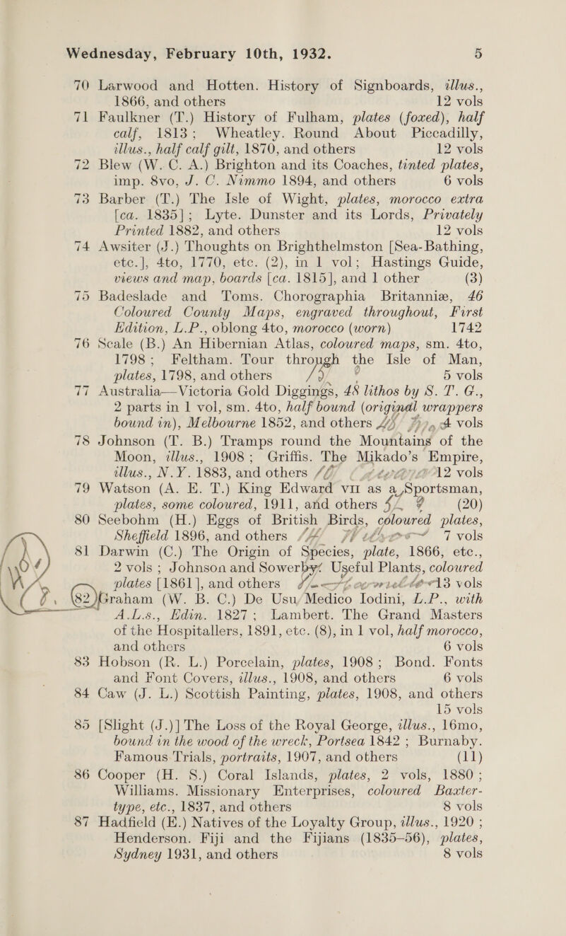 70 Larwood and Hotten. History of Signboards, dlus., 1866, and others 12 vols 71 Faulkner (T.) History of Fulham, plates (foxed), half calf, 1813; Wheatley. Round About Piccadilly, illus., half calf gilt, 1870, and others 12 vols 72 Blew (W. C. A.) Brighton and its Coaches, tinted plates, imp. 8vo, J. C. Nimmo 1894, and others 6 vols 3 Barber (T.) The Isle of Wight, plates, morocco extra [ca. 1835]; Lyte. Dunster and its Lords, Privately Printed 1882, and others 12 vols 74 Awsiter (J.) Thoughts on Brighthelmston [Sea- Bathing, etc.], 4to, 1770, etc. (2), in 1 vol; Hastings Guide, views and map, boards [ca. 1815], and 1 other (3) 75 Badeslade and Toms. Chorographia Britannia, 46 Coloured County Maps, engraved throughout, Furst Edition, L.P., oblong 4to, morocco (worn) 1742 76 Scale (B.) An Hibernian Atlas, coloured maps, sm. 4to, 1798; Feltham. Tour thro the Isle of Man, plates, 1798, and others /5 5 vols zi Australia—Victoria Gold Diggings, 48 lithos OTST 2G, 2 parts in | vol, sm. 4to, half bound (Origa wrappers bound in), M elbourne 1852, and others 4 , A vols 78 Johnson (T. B.) Tramps round the Mophtang of the Moon, tllus., 1908; Griffis. The Se Empire, allus., N.Y. 1883, and others // (MetejviINwA2 vols 79 Watson (ae 7. T.) King Edward VII as a ria plates, some coloured, 1911, and others hy (20) 80 Seebohm (H.) Eggs of British ee coloured plates, Sheffield 1896, and others /““ oc iT vols 81 Darwin (C.) The Origin of Socios; Fine 1866, etc., 2 vols ; Johnson and Sowerby‘ Useful Plants, coloured ® plates (1861 ], and others S%e—_rfecerorieltevl3 vols 82  raham (W. Bo G@.) De, Usu, Medico Jodini, L.P., with ALS... io 1827; Lambert. The Grand Masters of the Hospitallers, 1891, etc. (8), in 1 vol, half morocco, 83 Hobson (R. L.) Porcelain, plates, 1908; Bond. Fonts and Font Covers, illus., 1908, and others 6 vols 84 Caw (J. L.) Scottish Painting, plates, 1908, and others 89 [Slight (J.)] The Loss of the Royal George, zllus., 16mo, bound in the wood of the wreck, Portsea 1842 ; Burnaby. Famous Trials, portraits, 1907, and others ghey) 86 Cooper (H. 8S.) Coral Islands, plates, 2 vols, 1880; Williams. Missionary Enterprises, coloured Baxter- type, etc., 1837, and others 8 vols $7 Hadfield (EH.) Natives of the Loyalty Group, azlus., 1920 ; Henderson. Fiji and the Fijians (1835-56), plates, Sydney 1931, and others 8 vols CP.