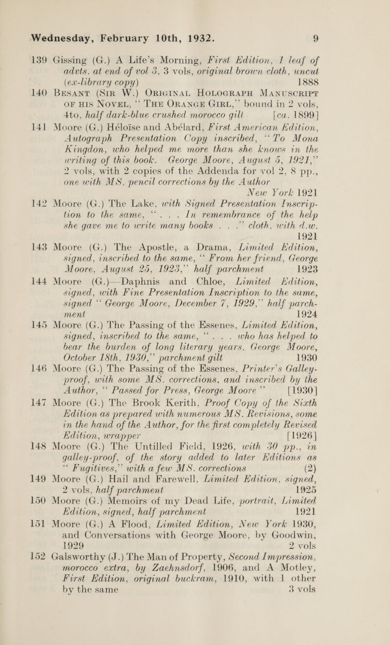 140 142 143 144 146 147 advts. at end of vol 3, 3 vols, original brown cloth, uncut (ex-library copy) 1888 BESANT (StR W.) OriGgInaAL HOLOGRAPH MANUSCRIPT OF HIS NOVEL, “ THE ORANGE GIRL,’ bound in 2 vols, 4to. half dark-blue crushed morocco gili [ca. 1899] Moore (G.) Héloise and Abélard, First American Hdition, Autograph Presentation Copy inscribed, “To Mona Kingdon, who helped me more than she knows in the writing of this book. George Moore, August 5, 1921,” 2 vols, with 2 copies of the Addenda for vol 2, 8 pp., one with MS. pencil corrections by the Author : New York 1921 Moore (G.) The Lake, with Signed Presentation: Inscrip- tion to the same, “... In remembrance of the help she gave me to write many books . . .” cloth, with d.w. 1921 Moore (G.) The Apostle, a Drama, Limited Hdition, signed, inscribed to the same, ** From her friend, George Moore, August 25, 1923,” half parchment 1923 Moore (G.)—Daphnis and Chloe, Limited Hdition, signed, with Fine Presentation Inscription to the same, signed ** George Moore, December 7, 1929,” half parch- ment 1924 Moore (G.) The Passing of the Essenes, Limited Hdition, signed, inscribed to the same, “. . . who has helped to bear the burden of long literary years. George Moore, October 18th, 1930,” parchment gilt 1930 Moore (G.) The Passing of the Essenes, Printer’s Galley- proof, with some MS. corrections, and inscribed by the Author, “* Passed for Press, George Moore” [1930] Moore (G.) The Brook Kerith, Proof Copy of the Sixth dition as prepared with numerous MS. Revisions, some in the hand of the Author, for the first completely Revised Kdition, wrapper [1926] Moore (G.) The Untilled Field, 1926, with 30 pp., in galley-proof, of the story added to later Hditions as * Fugitives,” with a few MS. corrections (2) Moore (G.) Hail and Farewell, Limited Edition, signed, 2 vols, half parchment 1925 Moore (G.) Memoirs of my Dead Life, portrait, Limited Kdition, signed, half parchment 1921 Moore (G.) A Flood, Limited Hdition, New York 1930, and Conversations with George Moore, by Goodwin, 1929 2 vols Galsworthy (J.) The Man of Property, Second Impression, morocco extra, by Zaehnsdorf, 1906, and A Motley, First Hdition, original buckram, 1910, with | other by the same 3 vols