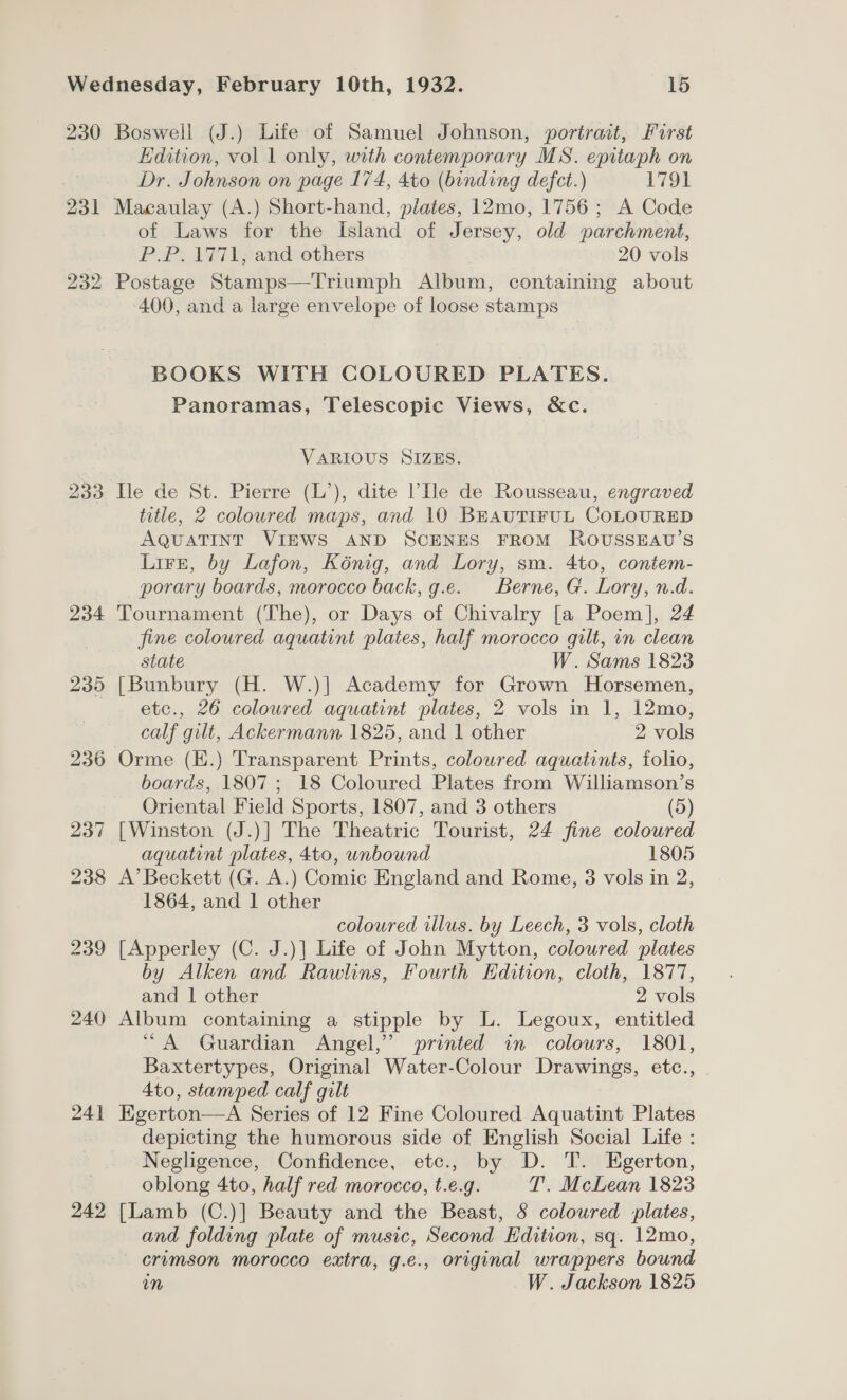 230 Boswell (J.) Life of Samuel Johnson, portrait, First , Edition, vol 1 only, with contemporary MS. epitaph on Dr. Johnson on page 174, 4to (binding defect.) 1791 231 Macaulay (A.) Short-hand, plates, 12mo, 1756 ; A Code of Laws for the Island of Jersey, old parchment, P.P. 1771, and others 20 vols 232 Postage Stamps—Triumph Album, containing about 400, and a large envelope of loose stamps BOOKS WITH COLOURED PLATES. Panoramas, Telescopic Views, &amp;c. VARIOUS SIZES. 233 Ile de St. Pierre (L’), dite l’Ile de Rousseau, engraved title, 2 coloured maps, and 10 BEauTIFUL COLOURED AQUATINT VIEWS AND SCENES FROM ROUSSEAU’S Lirzt, by Lafon, Kénig, and Lory, sm. 4to, contem- porary boards, morocco back, g.e. Berne, G. Lory, n.d. 234 Tournament (The), or Days of Chivalry [a Poem], 24 fine coloured aquatint plates, half morocco gilt, in clean state W. Sams 1823 235 [Bunbury (H. W.)] Academy for Grown Horsemen, | etc., 26 coloured aquatint plates, 2 vols in 1, 12mo, calf gilt, Ackermann 1825, and 1 other 2 vols 236 Orme (E.) Transparent Prints, coloured aquatints, folio, boards, 1807 ; 18 Coloured Plates from Williamson’s Oriental Field Sports, 1807, and 3 others (5) 237 [Winston (J.)] The Theatric Tourist, 24 fine coloured aquatint plates, 4to, unbound 1805 238 A’ Beckett (G. A.) Comic England and Rome, 3 vols in 2, 1864, and 1 other coloured illus. by Leech, 3 vols, cloth 239 [Apperley (C. J.)] Life of John Mytton, coloured plates by Alken and Rawlins, Fourth Edition, cloth, 1877, and 1 other 2 vols 240 Album containing a stipple by L. Legoux, entitled “A Guardian Angel,’ printed in colours, 1801, Baxtertypes, Original Water-Colour Drawings, etc., . 4to, stamped calf gilt 241 Egerton—A Series of 12 Fine Coloured Aquatint Plates depicting the humorous side of English Social Life : Negligence, Confidence, etc., by D. T. Egerton, oblong 4to, half red morocco, t.e.g. T. McLean 1823 242 [Lamb (C.)] Beauty and the Beast, S coloured ‘plates, and folding plate of music, Second Edition, sq. 12mo, erumson morocco extra, g.e., original wrappers bound m W. Jackson 1825