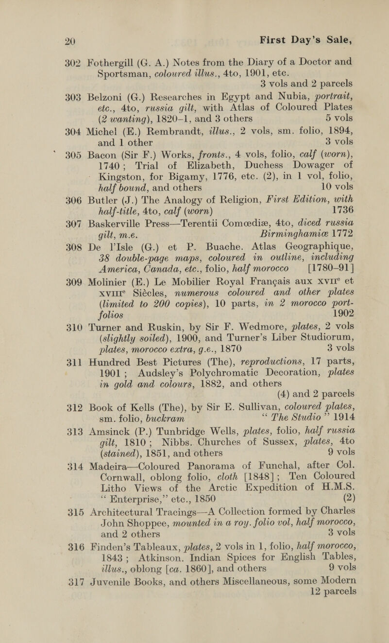 302 310 311 O15 316 o17 First Day’s Sale, Fothergill (G. A.) Notes from the Diary of a Doctor and Sportsman, coloured alus., 4to, 1901, ete. 3 vols and 2 parcels Belzoni (G.) Researches in Egypt and Nubia, portraat, etc., 4to, russia gilt, with Atlas of Coloured Plates (2 wanting), 1820-1, and 3 others 5 vols Michel (E.) Rembrandt, illws., 2 vols, sm. folio, 1894, and | other 3 vols 1740; Trial of Elizabeth, Duchess Dowager of - Kingston, for Bigamy, 1776, etc. (2), in 1 vol, folio, half bound, and others 10 vols Butler (J.) The Analogy of Religion, First Edition, with half-title, 4to, calf (worn) 1736 Baskerville Press—Terentii Comcedix, 4to, diced russia gilt, m.e. : Birminghamice 1772 De VIsle (G.) et P. Buache. Atlas Geographique, 38 double-page maps, coloured in outline, including America, Canada, etc., folio, half morocco [1780-91 | Molinier (E.) Le Mobilier Royal Frangais aux xvi et xvure Siécles, numerous coloured and other plates (limited to 200 copies), 10 parts, in 2 morocco port- folios 1902 Turner and Ruskin, by Sir F. Wedmore, plates, 2 vols (slightly soiled), 1900, and Turner’s Liber Studiorum, plates, morocco extra, g.e., 1870 3 vols Hundred Best Pictures (The), reproductions, 17 parts, 1901; Audsley’s Polychromatic Decoration, plates in gold and colours, 1882, and others (4) and 2 parcels Book of Kells (The), by Sir E. Sullivan, coloured plaies, sm. folio, buckram “&lt; The Studio ’’ 1914 Amsinck (P.) Tunbridge Wells, plates, folio, half russia gilt, 1810; Nibbs. Churches of Sussex, plates, 4to (stained), 1851, and others 9 vols Madeira—Coloured Panorama of Funchal, after Col. Cornwall, oblong folio, cloth [1848]; Ten Coloured Litho Views of the Arctic Expedition of H.ML.S. ‘“ Enterprise,” etc., 1850 (2) Architectural Tracings—A Collection formed by Charles John Shoppee, mounted in a roy. folio vol, half morocco, and 2 others 3 vols Finden’s Tableaux, plates, 2 vols in 1, folio, half morocco, 1843; Atkinson. Indian Spices for English Tables, illus., oblong [ca. 1860], and others 9 vols Juvenile Books, and others Miscellaneous, some Modern