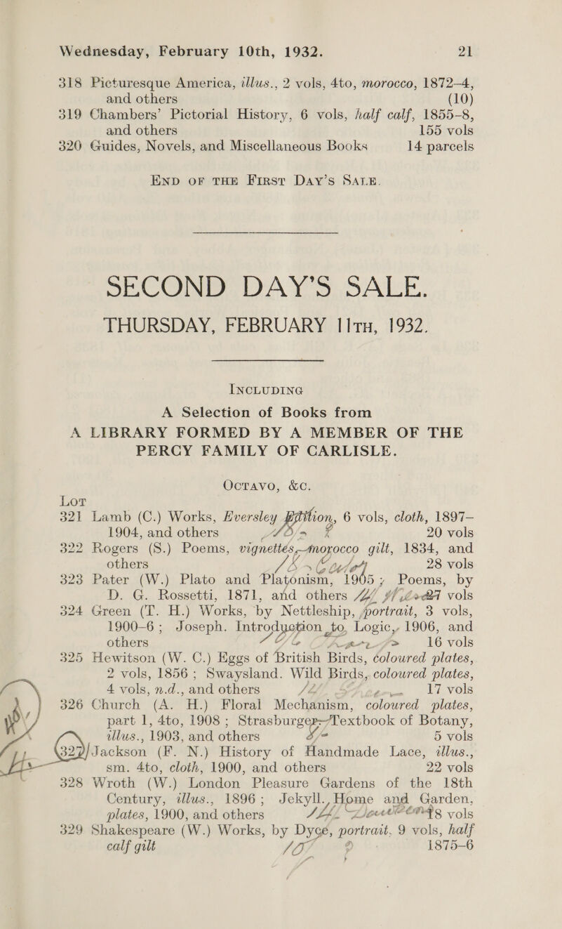 318 Picturesque America, illus., 2 vols, 4to, morocco, 1872-4, and others (10) 319 Chambers’ Pictorial History, 6 vols, half calf, 1855-8, and others 155 vols 320 Guides, Novels, and Miscellaneous Books 14 parcels END OF THE First Day’s SALE. SECOND DAY'S SALE. THURSDAY, FEBRUARY IItx, 1932. INCLUDING A Selection of Books from A LIBRARY FORMED BY A MEMBER OF THE PERCY FAMILY OF CARLISLE. OctTavo, &amp;C. Lor 321 Lamb (C.) Works, es von, 6 vols, cloth, 1897— 1904, and others BS eg 20 vols 322 Rogers (S.) Poems, vignettés,-morocco gilt, 1834, and others Ks KM pel gh 28 vols 323 Pater (W.) Plato and iain 19 5, Poems, by D. G. Rossetti, 1871, and others Jog, tf od vols 324 Green (T. H.) Works, by Nettleship, portrait, 3. vols, 1900-6 ; Joseph. Introduction to, Logic,- 1906, and others pf #&gt; 16 vols 325 Hewitson (W. C.) Eggs of Aritish ee coloured plates, 2 vols, 1856 ; se ad Wild Birds, coloured plates, 4 vols, n.d. and others Ja dete Seti, VOLS 326 Church (A. HL) Floral eciifmnem: coloured plates, A llus., 1903, and others 3/ 5 vols 7 GYatackson (F. N.) History of Handmade Lace, illus., aw sm. 4to, cloth, 1900, and others 22 vols 328 Wroth (W.) London Pleasure Gardens of the 18th Century, dlus., 1896 ; Jekyll, ea N and Garden, plates, 1900, and others Shh, Z)OCCOARS vols 329 Shakespeare (W.) Works, by Dyce, portrait 9 vols, half calf gilt 07 é 1875-6 y