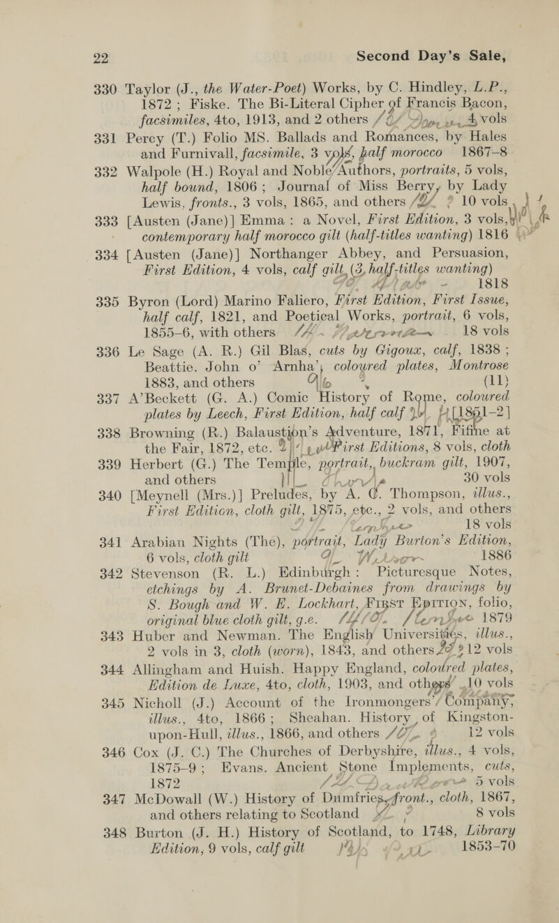 22 330 dol 332 BB 334 330 300 337 308 309 340 o41 342 343 344 045 346 347 348 Second Day’s Sale, Taylor (J., the Water-Poet) Works, by C. Hindley, L.P., 1872 ; Fiske. The Bi-Literal Cipher of Francis Bacon, facsimiles, 4to, 1913, and 2 others v4 OA 4 nee 4 vols Percy (T.) Folio MS. Ballads and Romances, Nye E Hales and Furnivall, facsimile, 3 v, vo}, half morocco 1867-8 Walpole (H.) Royal and Noble’ Tete, portraits, 5 vols, half bownd, 1806; Journal of Miss Berry, by Lady [Austen (Jane)] Emma: a Novel, First EL 3 vols, contemporary half morocco gilt (half-titles wanting) 1816 | {Austen (Jane)] Northanger Abbey, and Persuasion, First Edition, 4 vols, calf gulf 2 hay was wanting) (ie - 1818 Byron (Lord) Marino Faliero, Pirst Edition, First Issue, half calf, 1821, and Poetical Works, portrait, 6 vols, 1855-6, with others Ve te rvetlew . 18 vols Le Sage (A. R.) Gal Blas, cuts ies Gigoux, calf, 1838 ; Beattie. John o? Arnha’; Oe plates, Montrose A’Beckett (G. A.) Comic Hisbors of Ba e, coloured plates by Leech, First Edition, half calf’) wf hy iL18p1—2 | Browning (R.) Balaustion’s Adventure, 1871, ‘Fifine at the Fair, 1872, etc. 21)» wOPirst Editions, 8 vols, cloth Herbert (G.) The Tem ile, spot buckram guilt, 1907, and others 30 vols [Meynell (Mrs.) | Preludes. hap 2G Nie Thompson, illus., First Edition, cloth gilt, 1875, etc., 2 vols, and others <  Shr ace? 18 vols Arabian Nights (The), portrait, ea Burton’s Edition, 6 vols, cloth gilt Gj Lage 1886 Stevenson (R. L.) Edinburgh : “Picturesque Notes, etchings by A. Brunet-Debaines from drawings by S. Bough and W. HE. Lockhart, #1RST EpITION, folio, original blue cloth gilt, g.e. 7, Leip VA fernSee 1879 Huber and Newman. The English Universitiés, ilus., 2 vols in 3, cloth (worn), 1843, and others 2% 212 vols Allingham and Huish. Happy England, coloured plates, Nicholl (J.) Account of the Ironmongers’/ Company, illus., 4to, 1866; Sheahan. History , of Kingston- upon-Hull, edlus., 1866, and others /2% ¢ 12 vols Cox (J. C.) The Charehee of Darke snr i hee 4 vols, 1875-9 ; Evans. Ancient ypne impigpee nts, cuts, 1872 A grove 5 vols McDowall (W.) History of ener front. halos) 1867, and others relating to Scotland ».. » 8 vols Burton (J. H.) History of aot Pele to 1748, Library Edition, 9 vols, calf galt IVs “Pa 1853-70