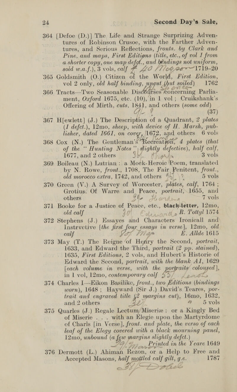 364 367 368 369 370 37] 372 373 o74 375 376 Second Day’s Sale, [Defoe (D.)] The. Life and Strange Surprizing Adven- tures of Robinson Crusoe, with the Farther Adven- tures, and Serious Reflections, fronts. by Clark and Pine, and maps, First Editions (title, etc., of vol 1 from a. shorter copy, one map defot., and bindings not uniform, soid w.a.f.), 3 vols, calf # Wz, fl /oG aT 1719-20 vol 2 only, old half binding, unout, {ut soiled) 1762 Tracts—Two Seasonable Dison ourses *oncerning Parlia- ment, Oxford 1675, etc. (10), in 1 vol; Cruikshank’s _ Offering of Mirth, cuts, 1841, and others (some odd) | OL 4 (37) H{ewlett] (J .) The Description of a Quadrant, 2 plates (1 defct.), 12mo, sheep, with device of H. Marsh, pub- Isher dated 1661, on cover, |1672, and others 6 vols of the “* Hunting Notes ” pel defective), half calf, 1677, and 2 others 4h + ond ols by N. Rowe, front., 1708, The Fair. Penitent, front., old morocco extra, 1742, and others 44 2 5 vols Green (V.). A Survey of Worcester, plbiek calf, 1764 ; Grotius. Of Warre — ne pee 1655, and others g f, 7 vols Booke for a Justice of Lan ete, black letter, 12mo, old calf ef th » Rh. Totiyl 1574 Stephens (J.) esd and Chae Tronicall and _Instrvctive [the SS joy. sssays in verse|, 12mo, old calf Y2; (gn E. Allde 1615 May (T.) The Reigne of Hale the Second, portrait, 1633, and Edward the Third, portrait (2 pp. stained), 1635, First Editions, 2 vols, ent Hubert’s Historie of Edward the Second, portrait, with the blank Al, 1629 [each volume in verse, with the pours colouyed in 1 vol, 12mo, contemporary calf vex Ot. Charles I—-Eikon Basilike, front., two Editions itil worn), 1648 ; Hayward (Sir 5; ) David’s Teares, por- trait and engraved trtle 4° npargins cut), 16mo, 1632, and 2 others (Gé 4 5 vols Quarles (J.) Regale Lectum Miseriz: or a Kingly Bed of Miserie . . . with an Elegie upon the Martyrdome of Charls [in Verse], front. and plate, the verso of each leaf of the Elegy covered with a black wee panel, 12mo, unbound (a (a fou Brasgons slightly defect.) a coon Printed in the Yeare 1649 Dermott (L.) Ahiman ‘Rezon, ‘or a Help to Free and Accepted Masons, half mottled calf gilt, g.e. 1787 ep: Jen eG S 60 La POCA