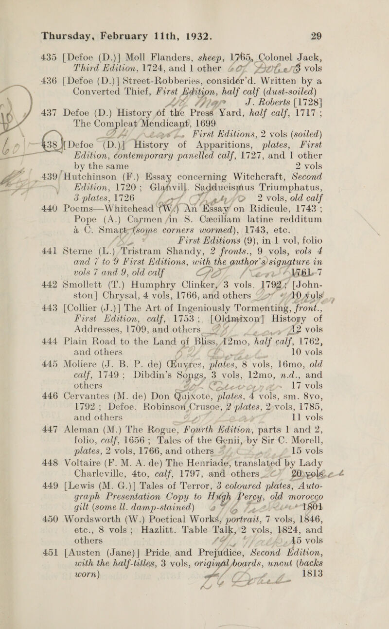 435 [Defoe (D.)] Moll Flanders, sheep, 1765, eolenel Jack, Third Edition, 1724, and 1 other 207 YH MG: ole Converted Thief, Horst Bhion: half calf (dust-sovled) LE, bf 74 J. ae [1728] 437 Defoe (D.) History of ‘the Presé Yard, half calf, 1717 ; The ie ig Mendicant, 1699 &lt;zZ, First Editions, 2 vols (soiled) Edition, contemporary pone calf, L727, and I sae by the same 2 vols y concerning Witchcraft, Second Edition, 1720 ; Glaavill. Be SND atte Triumphatus, 3 plates, 1726 A at e4y/O 2 vols, old calf 440 Poems—Whitehead ° (wy) a fates. on Ridicule, 1743; Pope (A.) Carmen An 8. Ceciliam latine redditum a C. Smart, Asogpe corners wormed), 1743, etc, no First Editions (9), in 1 vol, folio 441i Sterne () Tristram Shandy, 2 fronts., 9 vols, vols 4 and ¢ to9 First ditions, with the author’ s Signature m vols 7 and 9, old calf epg. f Xa ‘\Viel-7 ‘a 442 Smollett (T.) Humphry Clinker, 3 vols, 17925 [ John- 443 [Collier (J.)] The Art of Ingeniously Tormenting, front.., First Edition, calf, 1753 ;, [Oldmixon] History of Addresses, 1709, and others Gp / caw ps Vols 444 Plain Road to the Land gi _ Bliss, A2mo, half calf, 1762, and others A) 10 vols 445 Moliere (J. B. P. de) Gnayées, veh 8 vols, 16mo, old calf, 1749; Dibdin’s Songs, 3 vols, 12mo, n.d., and others , Oter-o1 A&gt; 17 vols 446 Cervantes (M. de) Don Faixote Ties, ‘4 vols, sm. 8vo, 1792 ; Defoe. Robinsoy, ye ppm? 2 vols, 1785, and others 11 vols 447 Aleman (M.) The Rogue, Fourth Edition, parts 1 and 2, folio, calf, 1656 ; Tales of the Genii, by Sir C. Morell, plates, 2 vols, 1766, and others “ /, ee, 6 15 vols 448 Voltaire (Ff. M. A. de) The Henriade, translated by Lady 449 [Lewis (M. G.)] Tales of Terror, 3 coloured plates, Auto- graph Presentation Copy. to wal, Perey old Morocco gilt (some U. damp-stained) a Fo fg hee 1801 450 Wordsworth (W.) Poetical Works, ‘irivait, 7 vols, 1846, etc., 8 vols ; Hazlitt. Table tay 2 Va 1824, and others ‘Gi ! AD vols 451 [Austen (Jane)| Pride, and ProiAice ‘Second ‘Edition, with the half-titles, 3 vols, aes gi uncut (backs worn) gf (7 of. fh. 1813