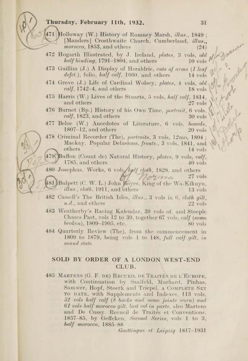  Thursday, February 11th, 1932. 31 *% 20 (a1) (W.) History of Romney Marsh, illus., 1849 ; [Manders] Crosthwaite Church, Cumberland, ollus., morocco, 1853, and others (24) 472 Hogarth Illustrated, by J. Ireland, plates, 3 vols, old 473 Guillim (J.) A Display of Heraldrie, cuts of arms (1 leaf + defct.), folio, half calf, 1660, and others in vols 474 Grove (J.) Life of Cardinal Wolsey, plates, 4 vols, old 475 Harris (W.) Lives of the Stuarts, 5 vols, half calf, 1814, and others 27 vols’ 476 Burnet (Bp.) History of his Own Time, portrait, 6 vols, 477 Beloe (W.) Anecdotes of Literature, 6 vols, boards, 478 Criminal Recorder (The), portraits, 3 vols, 1L2mo, 1804 ; Mackay. Popular Delusions, fronts., 3 vols, 1841, and others 14 vols Buffon (Count de) Natural History, plates, 9 vols, calf, 7 1785, and others 40 vols | 480 Josephus. Works, 6 vols h fyi ae. 1828, and others   é o% 27 vols ‘ Gs1)Buipett (OPN ASS) John iy es, 666 of the 1 Ja-Kikuyu,  tllus., cloth, 1911, and ‘others 13 vols 482 Cassell’s The British Isles, illws., 3 vols in 6, cloth gilt, n.d., and others 22 vols 483 Wee necine s Racing Kalendar, 39 vols of. and Steeple Chases Past, vols 12 to 39, together 67 vols, calf (some broken), 1809- 1905, etc. 80 vols 484 Quarterly Review (The), from the commencement in 1809 to 1879, being vols 1 to 148, full calf gilt, in sound state SOLD BY ORDER OF A LONDON WEST-END CLUB. 485 MARTENS (G. F. DE) Recunit DE TRarITé&amp;Ss DE L’ EUROPE, with Continuation by Saalfeld, Murhard, Pinhas, Samwer, Hopf, Stoerk and Triepel, 4 CoMPLETE SET TO DATE, with Supplements and Indexes, 113 vols, d2 vols half calf (8 backs and some joints worn) and 61 vols half morocco gilt, last vol in parts, also Martens and De Cussy. Recueil de Traités et Conventions, 1857-85, by Geffcken, Second Series, vols 1 to 3, half morocco, 1885-88 Goettingue et Leipzig 1817-1931 Gp vy
