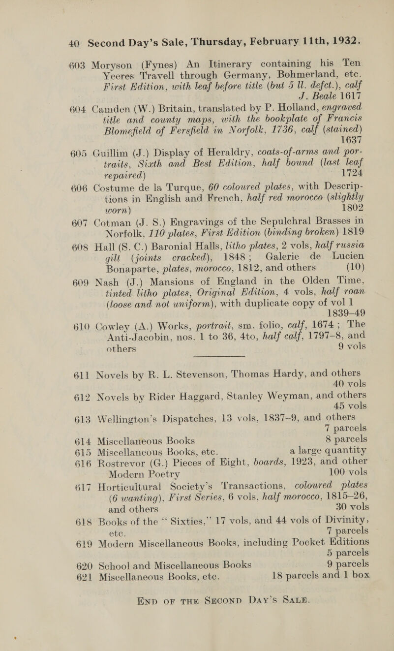 603 604 606 60 ~~] 608 609 610 Moryson (Fynes) An Itinerary containing his Ten Yeeres Travell through Germany, Bohmerland, etc. First Edition, with leaf before title (but 5 U. defct.), calf : J. Beale 1617 Camden (W.) Britain, translated by P. Holland, engraved title and county maps, with the bookplate of Francis Blomefield of Fersfield in Norfolk, 1736, calf (stained) : 1637 Guillim (J.) Display of Heraldry, coats-of-arms and por- traits, Sixth and Best Edition, half bound (last leaf repavred) : | 1724 Costume de la Turque, 60 coloured plates, with Descrip- tions in English and French, half red morocco (slightly worn) | 1802 Cotman (J. 8.) Engravings of the Sepulchral Brasses in Norfolk, 110 plates, First Edition (binding broken) 1819 Hall (S. C.) Baronial Halls, litho plates, 2 vols, half TUSSUA gilt (joints cracked), 1848; Galerie de Lucien Bonaparte, plates, morocco, 1812, and others (10) Nash (J.) Mansions of England in the Olden Time, tinted litho plates, Original Edition, 4 vols, half roan (loose and not uniform), with duplicate copy of vol 1 1839-49 Cowley (A.) Works, portrait, sm. folio, calf, 1674; The ~Anti-Jacobin, nos. 1 to 36, 4to, half calf, 1797-8, and others 9 vols Novels by R. L. Stevenson, Thomas Hardy, and others 40 vols 2 Novels by Rider Haggard, Stanley Weyman, and others 45 vols Wellington’s Dispatches, 13 vols, 1837-9, and others 7 parcels Miscellaneous Books 8 parcels Miscellaneous Books, etc. a large quantity Rostrevor (G.) Pieces of Eight, boards, 1923, and other Modern Poetry 100 vols (6 wanting), First Series, 6 vols, half morocco, 1815-26, and others 30 vols 518 Books of the “‘ Sixties,’ 17 vols, and 44 vols of Divinity, etc. 7 parcels Modern Miscellaneous Books, including Pocket Editions 5 parcels School and Miscellaneous Books 9 parcels Miscellaneous Books, etc. 18 parcels and 1 box END oF THE SECOND DaAy’s SALE.