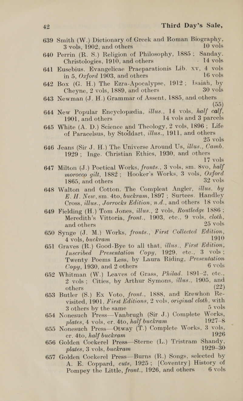 639 640 641 642 643 644 645 646 647 648 649 650 651 652 653 654. 655 656 657 Smith (W.) Dictionary of Greek and Roman Biography, 3 vols, 1902, and others 10 vols. Perrin (R. S.) Religion of Philosophy, 1885; Sanday. Christologies, 1910, and others - 14 vols Eusebius. Evangelicae Praeparationis Lib. xv, 4 vols in 5, Oxford 1903, and others 16 vols Box (G. H.) The Ezra-Apocalypse, 1912 ; Isaiah, by Cheyne, 2 vols, 1889, and others 30 vols Newman (J. H.) Grammar of Assent, 1885, and others | 55 New Popular Encyclopedia, illus., 14 vols, half calf 1901, and others 14 vols and 3 parcels White (A. D.) Science and Theology, 2 vols, 1896 ; Life of Paracelsus, by Stoddart, illws., 1911, and others 25 vols Jeans (Sir J. H.) The Universe Around Us, tllus., Camb. 1929; Inge. Christian Ethics, 1930, and others 17 vols Milton (J.) Poetical Works, fronts., 3 vols, sm. 8vo, half morocco gilt, 1882; Hooker’s Works, 3 vols, Oaford 1865, and others 32 vols Walton and Cotton. The Compleat Angler, illus. by E. H. New, sm. 4to, buckram, 1897 ; Surtees. Handley Cross, illus., Jorrocks Edition, n.d., and others 18 vols Fielding (H.) Tom Jones, illus., 2 vols, Routledge 1886 ; Meredith’s Vittoria, front., 1903, etc., 9 vols, cloth, and others 25 vols Synge (J. M.) Works, fronts., First Collected Hdition, 4 vols, buckram 1910 Graves (R.) Good-Bye to all that, alus., Furst Kdition, Inscribed Presentation Copy, 1929, etc., 3 vols; Twenty Poems Less, by Laura Riding, Presentation Copy, 1930, and 2 others 6 vols Whitman (W.) Leaves of Grass, Philad. 1891-2, etc., 2 vols; Cities, by Arthur Symons, tlus., 1905, and others (22) Butler (S.) Ex Voto, front., 1888, and Hrewhon Re- visited, 1901, First Editions, 2 vols, original cloth, with 3 others by the same 5 vols Nonesuch Press—Vanbrugh (Sir J.) Complete Works, plates, 4 vols, er. 4to, half buckram 1927-8 Nonesuch Press—Otway (T.) Complete Works, 3 vols, er. 4to, half buckram 1926 Golden Cockerel Press—Sterne (L.) Tristram Shandy, plates, 3 vols, buckram 1929-30 Golden Cockerel Press—Burns (R.) Songs, selected by A. E. Coppard, cuts, 1925; [Coventry] History of Pompey the Little, front., 1926, and others 6 vols