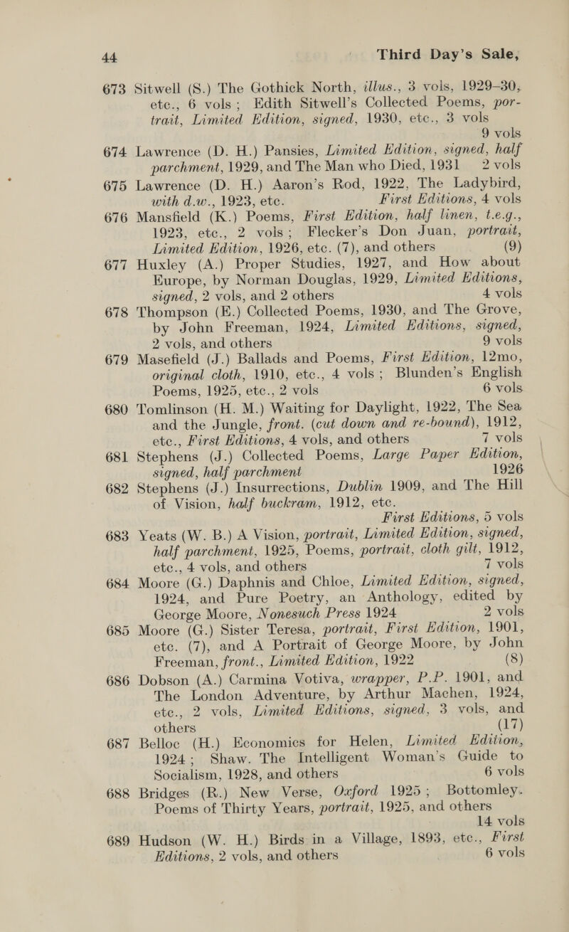 673 674. 675 676 677 678 679 680 681 682 683 684 685 686 687 688 689 Sitwell (S.) The Gothick North, illus., 3 vols, 1929-30, etc., 6 vols; Edith Sitwell’s Collected Poems, por- trait, Limited Edition, signed, 1930, etc., 3 vols 9 vols Lawrence (D. H.) Pansies, Limited Edition, signed, half parchment, 1929, and The Man who Died, 1931 2 vols Lawrence (D. H.) Aaron’s Rod, 1922, The Ladybird, with d.w., 1923, ete. First Editions, 4 vols Mansfield (K.) Poems, First Edition, half linen, t.e.g., 1923, etc., 2 vols; Flecker’s Don Juan, portrait, Limited Edition, 1926, etc. (7), and others (9) Huxley (A.) Proper Studies, 1927, and How about Europe, by Norman Douglas, 1929, Limited Editions, signed, 2 vols, and 2 others 4 vols Thompson (E.) Collected Poems, 1930, and The Grove, by John Freeman, 1924, Limited Editions, signed, 2 vols, and others 9 vols Masefield (J.) Ballads and Poems, First Hdition, 12mo, original cloth, 1910, etc., 4 vols ; Blunden’s English Poems, 1925, etc., 2 vols 6 vols Tomlinson (H. M.) Waiting for Daylight, 1922, The Sea and the Jungle, front. (cut down and re-bound), 1912, ete., First Editions, 4 vols, and others 7 vols Stephens (J.) Collected Poems, Large Paper Kdition, signed, half parchment 1926 Stephens (J.) Insurrections, Dublin 1909, and The Hill of Vision, half buckram, 1912, etc. First Editions, 5 vols Yeats (W. B.) A Vision, portrait, Limited Edition, signed, half parchment, 1925, Poems, portrait, cloth gilt, 1912, etc., 4 vols, and others 7 vols Moore (G.) Daphnis and Chloe, Limited Edition, signed, 1924, and Pure Poetry, an Anthology, edited by George Moore, Nonesuch Press 1924 — 2 vols Moore (G.) Sister Teresa, portrait, First Hdition, 1901, etc. (7), and A Portrait of George Moore, by John Freeman, front., Limited Edition, 1922 | (8) Dobson (A.) Carmina Votiva, wrapper, P.P. 1901, and The London Adventure, by Arthur Machen, 1924, ete., 2 vols, Limited Editions, signed, 3 vols, and others (a) Belloc (H.) Economies for Helen, Limited Edition, 1924: Shaw. The Intelligent Woman’s Guide to Socialism, 1928, and others 6 vols Bridges (R.) New Verse, Oxford 1925; Bottomley. Poems of Thirty Years, portrait, 1925, and others | 14 vols Hudson (W. H.) Birds in a Village, 1893, etc., First Editions, 2 vols, and others 6 vols
