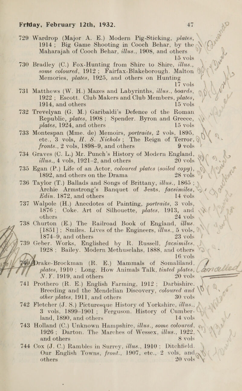    Friday, February 12th, 1932. AT 729 Wardrop (Major A. E.) Modern Pig-Sticking, plates, Maharajah of Cooch Behar, illus., 1908, and others 15 vols 730 Bradley (C.) Fox-Hunting from Shire to Shire, dllus., Memories, plates, 1925, and others on Hunting 17 vols 731 Matthews (W. H.) Mazes and Labyrinths, illus., boards, 1922 ; Kscott. Club Makers and Club Members, plates, 1914, and others 15 vols 732 Trevelyan (G. M.) Garibaldi’s Defence of the Roman Republic, plates, 1908 ; Spender. Byron and Greece, plates, 1924, and others 15 vols 733 Montespan (Mme. de) Memoirs, portraits, 2 vols, 1895, etc., 3 vols, H. S. Nichols; The Reign of. Terror, fronts., 2 vols, 1898-9, and others 9 vols. 734 Graves (C. L.) Mr. Punch’s History of Modern England, illus., 4 vols, 1921-2, and others 20 vols. 736 Taylor (T.) Ballads and Songs of Brittany, allus., 1865 ; Hdin. 1872, and others 14 vols 737 Walpole (H.) Anecdotes of Painting, portraits, 3 vols, 738 Churton (H.) The Railroad Book of England, dllus. 1874—9, and others 23 vols 739 Geber. Works, Englished by R. Russell, facsimiles, ‘a ® 16 vols PefPrake-Brockman (R. E.) Mammals of Somaliland, ‘ N.Y.1919, and others 20 vols 741 Prothero (R. E.) English Farming, 1912; Darbishire. Breeding and the Mendelian Discovery, coloured and other plates, 1911, and others 30 vols land, 1890, and chore 14 vols 743 Holland (C.) Unknown Hampshire, Sie some coloured, 1926; Darton. The Marches of RY ease, illus., 1922, 744 Cox (J. C.) Rambles in Surrey, tllus., 1910; Ditchfield. Our English Towns, front., 1907, etc., 2 vols, and, others 2) vols * \' \