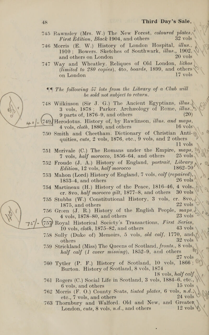 | en 745 Rawnsley (Mrs. W.) The New Forest, coloured plates. First Edition, Black 1904, and others 32 vols : ) 746 Morris (E. W.) History of London Hospital, allus., 3p 1910; Bowers. Sketches of Southwark, tllus., 1902, \)'\ and others on London 20 vols 747 Way and Wheatley. Reliques of Old London, lithos ) (limited to 280 copies), 4to, boards, 1899, and others 0 on London 17 vols «¢ The following 57 lots from the Library of a Club will Co a be sold not subject to return. i oe 748 Wilkinson (Sir J. G.) The Ancient Egyptians, illus.) cw i \‘ 3 vols, 1878; Parker. Archeology of Rome, illus...» L 9 parts of, 1876—9, and others (20) \ 749} Herodotus. History of, by Rawlinson, alus. and maps, 4 vols, cloth, 1880, and others 16 vols\ ,  750 Smith and Cheetham. Dictionary of Christian Anti-q\o ° quities, cuts, 2 vols, 1876, etc., 9 vols, and 2 others 7 ll vob \: 4 751 Merivale (C.) The Romans under the Empire, maps, ‘y (X} 7 vols, half morocco, 1856-64, and others 25 vols 752 Froude (J. A.) History of England, portrait, Library NY 0 Edition, 12 vols, half morocco 1862-70 753 Mahon (Lord) History of England, 7 vols, calf ( (repaired), . Ne 1853-4, and others 26 vola\\ 4 754 Martineau (H.) History of the Peace, 1816-46, 4 vols,, / ANS 6 cr. 8vo, half morocco gilt, 1877-8, and others 30 vols v \ 4 755 Stubbs (W.) Constitutional History, 3 vols, er. 8vo,)\ ‘S 5 gif 1875, and others 22, vols Y\.% tf Af) 756 Green (J. R.) History of the English People, maps. , \ 4 vols, 1878-80, and others 23 vols © the \ NY 2: ©; Royal Historical Society’s Transactions, First Series, 10 vols, cloth, 1875-82, and others 43 vols \ __ 758 Sully (Duke of) Memoirs, 5 vols, old calf, 1770, andy \° others 32 vole. ¥ “a 759 Strickland (Miss) The Queens of Scotland, fronts., 8 vols, \ half calf (1 cover missing), 1852-9, and others “\ a Da Hols ; 760 Tytler (P. F.) History of Scotland, 10 vols, 1866; Burton. History of Scotland, 8 vols, 1874 18 vols, half calf \ 761 Rogers (C.) Social Life in Scotland, 3 vols, 1884-6, etc., Y\ 6 vols, and others 15 vols , 762 Morris (F. O.) County Seats, tinted plates, 6 vols, n.d. ye Ov etc., 7 vols, and others 24 vols ON N