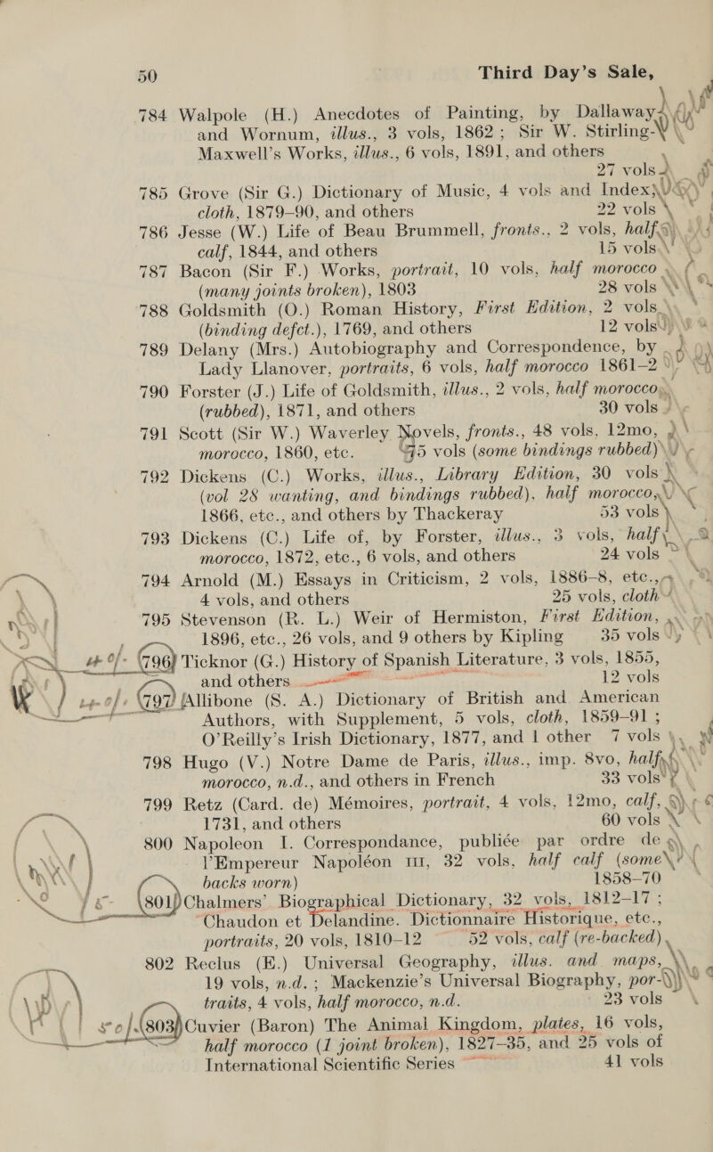 784 Walpole (H.) Anecdotes of Painting, by Dallawayd yt APs and Wornum, illus., 3 vols, 1862; Sir W. Stirling-V \, Maxwell’s Works, illus. , 6 vols, 1891, and others 27 vols &amp; 785 Grove (Sir G.) Dictionary of Music, 4 vols and Index\)&amp; : cloth, 1879-90, and others 22 vols +> 786 Jesse (W.) Lite of Beau Brummell, fronis., 2 vols, half) | calf, 1844, and others 15 ; volaN 787 Bacon (Sir F.) Works, portrait, 10 vols, half morocco . > i (many joints broken), 1803 28 vols \W\\ * 788 Goldsmith (O.) Roman History, First Edition, 2 vols. . (binding defct.), 1769, and others 12 vols. § @ 789 Delany (Mrs.) Autobiography and Correspondence, by BY Lady Llanover, portraits, 6 vols, ee morocco 1861-2 %\ \ 790 Forster (J.) Life of Goldsmith, illus., 2 vols, half morocco. (rubbed), 1871, and others 30 vols / « 791 Scott (Sir W.) Ware pipvels, fronts., 48 vols, 12mo, )\ morocco, 1860, etc. “G5 vols (some bindings ae) Ma 792 Dickens (C.) Works, illus., Library Edition, 30 vols } (vol 28 wanting, and bindings rubbed), half morocco, 1866, etc., and others by Thackeray 53 voy 793 Dickens (C.) Life of, by Forster, ilus., 3 vols, half \ morocco, 1872, etc., 6 vols, and others 24 vols as ee -,* 794 Arnold (M.) Essays in Criticism, 2 vols, 1886-8, etc.,- , \ 4 vols, and others 25 vols, cloth A EN | 795 Stevenson (RK. L.) Weir of Hermiston, First Edition, 3 1896, etc., 26 vols, and 9 others by Hip 35 vols Vy K>\— wt of. of (796 Ticknor (G.) History < of Spanien Literature, 3 vols, 1855, \ FP cm INC 1 ” ayy! Ga and others ou. 12 vols Ky of \W97 Allibone (8. A.) Dictionary of British and. American es renee with Supplement, 5 vols, cloth, 1859— 914 . O’Reilly’s Irish Dictionary, 1877, and 1 other 7 vols \ N 798 Hugo (V.) Notre Dame de Paris, tllus., imp. 8vo, half, morocco, n.d., and others in French 33 vols’ y | aan 799 Retz (Card. apy Mémoires, portrait, 4 vols, 12mo, calf, § A eeeN 1731, and others 60 vols > { \ 800 Napoleon I. Correspondance, publiée par ordre deg \ WY V’Empereur Napoléon tt, 32 vols, half calf ( (come ey i backs worn) 1858-70 Ba } 801)Chalmers’ Biographical Dictionary, 32. vols, 1812-17 ; a ~~ °Chaudon et Delandine. Dictionnaire Mision, etc., portraits, 20 vols, 1810-12 52 vols, calf (re- backed). 802 Reclus (E.) Universal Geography, illus. and. maps, ie . 19 vols, n.d. ; Mackenzie’s Universal Biography, por-\ Ny Wy * traits, 4 vols, half morocco, n.d. 23 vols} | | gee /.(803)Cuvier (Baron) The Animal Kingdom, plates, 16 vols, —7 SS half morocco (1 joint broken), 1827-35, and 25 vols of International Scientific Series ~ 41 vols 