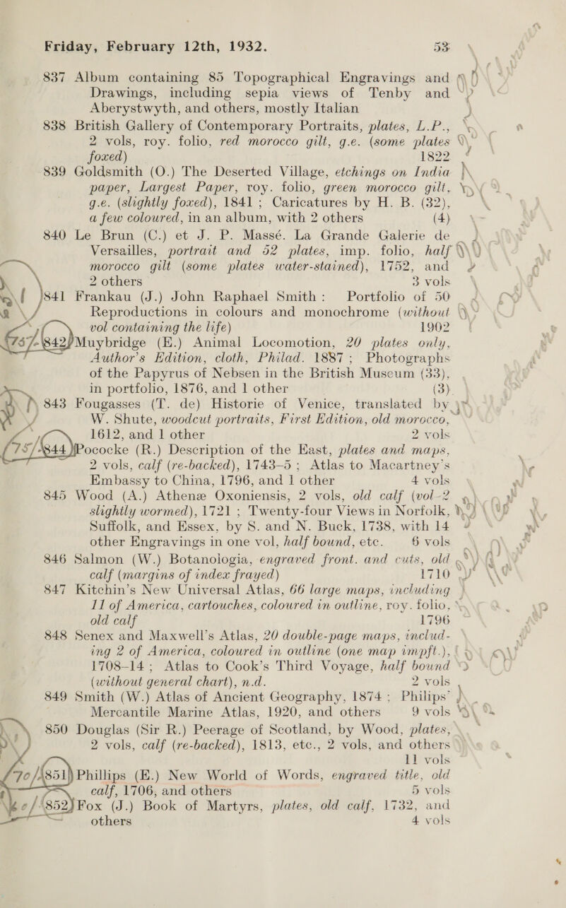 837 Album containing 85 Topographical Engravings and Drawings, including sepia views of Tenby and Aberystwyth, and others, mostly Italian 838 British Gallery of Contemporary Portraits, plates, L.P., 2 vols, roy. folio, red morocco gilt, g.e. (some plates foxed) 1822 839 Goldsmith (O.) The Deserted Village, etchings on India paper, Largest Paper, toy. folio, green morocco gilt, g.e. (slightly foxed), 1841 ; Caricatures by H. B. (32), a few coloured, in an album, with 2 others (4) 840 Le Brun (C.) et J. P. Massé. La Grande Galerie de Versailles, portrait and 52 plates, imp. folio, half a morocco gilt (some plates water-stained), 1752, and 2 others 3 vols Na Frankau (J.) John Raphael Smith: Portfolio of 50 vol containing the life) 1902 -'8 ss)uruybridee (E.) Animal Locomotion, 20 plates only, Author's Edition, cloth, Philad. 1887; Photographs of the Papyrus of Nebsen in the British Museum (33), 1612, and 1 other 2 vols iPococke (R.) Description of the East, plates and maps, 2 vols, calf (re-backed), 1743-5 ; Atlas to Macartney’s Embassy to China, 1796, and 1 other 4 vols 845 Wood (A.) Athens Oxoniensis, 2 vols, old calf vol -2  Suffolk, and Essex, by S. and N. Buck, 1738, with 14 other Engravings i in one vol, half bound, etc. 6 vols 847 Kitchin’s New Universal Atlas, 66 large maps, including old calf 1796 848 Senex and Maxwell’s Atlas, 20 double-page maps, includ- ing 2 of America, coloured in outline (one map vmpft.), (without general chart), n.d. 2 vols 849 Smith (W.) Atlas of Ancient Geography, 1874 ; Philips’ Mercantile Marine Atlas, 1920, and others 9 vols ~ 1) 850 Douglas (Sir R.) Peerage of Scotland, by Wood, plates, 11 vols ) Phillips (E.) New World of Words, engraved title, old calf, 1706, and others 5 vols 2) Fox (J.) Book of Martyrs, plates, old calf, 1732, and * others 4 vols 