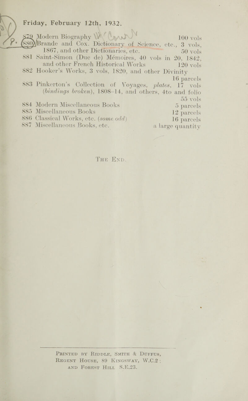    Friday, February 12th, 1932. 7 Modern as | Ww’ \y —wU 100 vols Brande and Cox. Dictionary of Heience, etc., 3 vols,   1867, and other Dictionaries, etc. : 50 vols 881 Saint- Se (Duc de) Mémoires, 40 vols in 20, 1842, and other French Historical Works 120 vols $882 Hooker’s Works, 3 vols, 1820, and other Divinity 16 parcels 883 Pinkerton’s Collection of Voyages, plates, 17 vols (bindings broken), 1808-14, and others, 4to and folio 55 vols 884 Modern Miscellaneous Books 5 parcels 885 Miscellaneous Books 12 parcels 886 Classical Works, etc. (some odd) 16 parcels 887 Miscellaneous Books, ete. a large quantity THE END. PRINTED BY RippLE, SMITH &amp; Durrus, REGENT House, 89 Kinesway, W.C.2 ; AND Forest Hitt S.E,23.