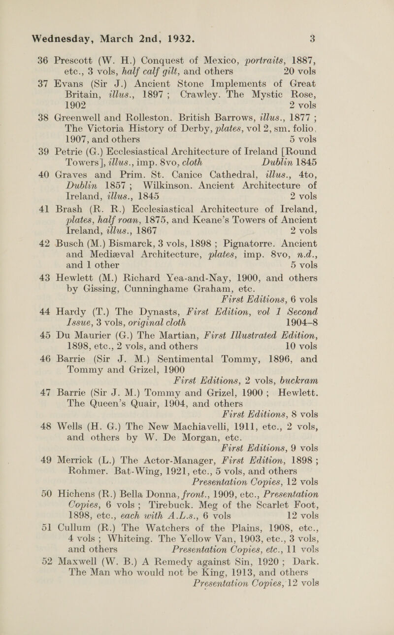 36 37 38 39 40 4] 42 43 44 45 46 47 48 49 50 5] 52 Prescott (W. H.) Conquest of Mexico, portraits, 1887, etc., 3 vols, half calf gilt, and others 20 vols Evans (Sir J.) Ancient Stone Implements of Great Britain, illus., 1897; Crawley. The Mystic Rose, 1902 2 vols Greenwell and Rolleston. British Barrows, zllus., 1877 ; The Victoria History of Derby, plates, vol 2, sm. folio, 1907, and others 5 vols Petrie (G.) Ecclesiastical Architecture of Ireland [Round Towers ], 2lus., imp. 8vo, cloth Dublin 1845 Graves and Prim. St. Canice Cathedral, allus., 4to, Dublin 1857; Wilkinson. Ancient Architecture of Ireland, illus., 1845 2 vols Brash (R. R.) Ecclesiastical Architecture of Ireland, plates, half roan, 1875, and Keane’s Towers of Ancient Ireland, illus., 1867 2 vols Busch (M.) Bismarck, 3 vols, 1898 ; Pignatorre. Ancient and Medieval Architecture, plates, imp. 8vo, n.d., and 1 other 5 vols Hewlett (M.) Richard Yea-and-Nay, 1900, and others by Gissing, Cunninghame Graham, etc. First Editions, 6 vols Hardy (T.) The Dynasts, First Edition, vol 1 Second Issue, 3 vols, original cloth 1904-8 Du Maurier (G.) The Martian, First Illustrated Edition, 1898, etc., 2 vols, and others 10 vols Barrie (Sir J. M.) Sentimental Tommy, 1896, and Tommy and Grizel, 1900 First Editions, 2 vols, buckram Barrie (Sir J. M.) Tommy and Grizel, 1900; Hewlett. The Queen’s Quair, 1904, and others First Editions, 8 vols Wells (H. G.) The New Machiavelli, 1911, ete., 2 vols, and others by W. De Morgan, etc. First Editions, 9 vols Merrick (L.) The Actor-Manager, First Edition, 1898 ; Rohmer. Bat-Wing, 1921, etc., 5 vols, and others Presentation Copies, 12 vols Hichens (R.) Bella Donna, front., 1909, etc., Presentation Copies, 6 vols; Tirebuck. Meg of the Scarlet Foot, 1898, etc., each with A.L.s., 6 vols 12 vols Cullum (R.) The Watchers of the Plains, 1908, etc., 4 vols ; Whiteing. The Yellow Van, 1903, etc., 3 vols, and others Presentation Copvres, etc., 11 vols Maxwell (W. B.) A Remedy against Sin, 1920; Dark. The Man who would not be King, 1913, and others