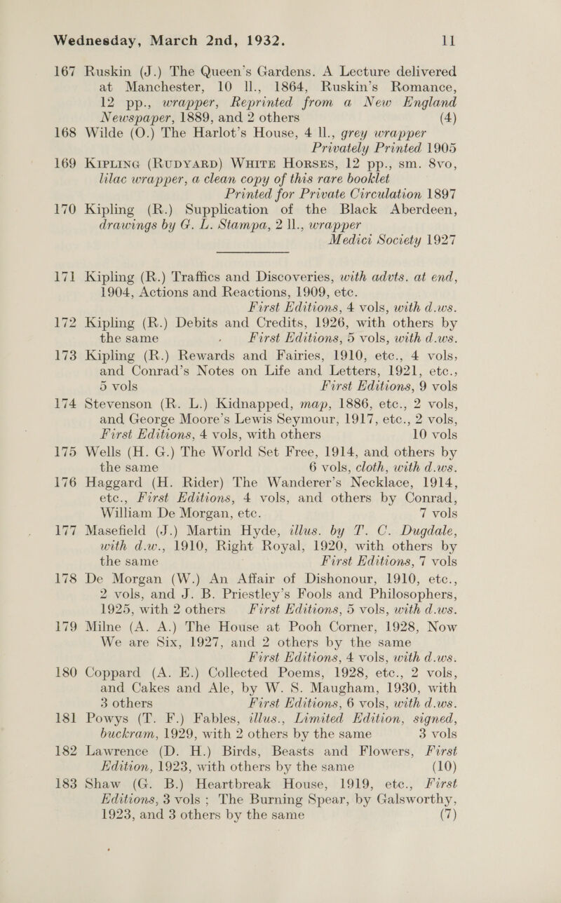167 Ruskin (J.) The Queen’s Gardens. A Lecture delivered at Manchester, 10 Il., 1864, Ruskin’s Romance, 12 pp., wrapper, Reprinted from a New England Newspaper, 1889, and 2 others (4) 168 Wilde (O.) The Harlot’s House, 4 ll., grey wrapper Privately Printed 1905 169 KieLting (RUDYARD) WuitEe Horszs, 12 pp., sm. 8vo, lilac wrapper, a clean copy of this rare booklet Printed for Private Circulation 1897 170 Kipling (R.) Supplication of the Black Aberdeen, drawings by G. L. Stampa, 2 ll., wrapper Medici Society 1927 171 Kipling (R.) Traffics and Discoveries, with advts. at end, 1904, Actions and Reactions, 1909, etc. First Editions, 4 vols, with d.ws. 172 Kipling (R.) Debits and Credits, 1926, with others by the same First Editions, 5 vols, with d.ws. 173 Kipling (R.) Rewards and Fairies, 1910, etc., 4 vols, and Conrad’s Notes on Life and Letters, 1921, etc., 5 vols First Editions, 9 vols 174 Stevenson (R. L.) Kidnapped, map, 1886, etc., 2 vols, and, George Moore’s Lewis Seymour, 1917, etc., 2 vols, First Editions, 4 vols, with others 10 vols 175 Wells (H. G.) The World Set Free, 1914, and others by the same 6 vols, cloth, with d.ws. 176 Haggard (H. Rider) The Wanderer’s Necklace, 1914, etc., First Editions, 4 vols, and others by Conrad, William De Morgan, etc. 7 vols 177 Masefield (J.) Martin Hyde, illus. by T. C. Dugdale, with d.w., 1910, Right Royal, 1920, with others by the same First Editions, 7 vols 178 De Morgan (W.) An Affair of Dishonour, 1910, etc., 2 vols, and J. B. Priestley’s Fools and Philosophers, 1925, with 2 others First Editions, 5 vols, with d.ws. 179 Milne (A. A.) The House at Pooh Corner, 1928, Now We are Six, 1927, and 2 others by the same First Editions, 4 vols, with d.ws. 180 Coppard (A. E.) Collected Poems, 1928, etc., 2 vols, and Cakes and Ale, by W. S. Maugham, 1930, with 3 others First Editions, 6 vols, with d.ws. 181 Powys (T. F.) Fables, cllus., Limited Edition, signed, buckram, 1929, with 2 others by the same 3 vols 182 Lawrence (D. H.) Birds, Beasts and Flowers, First Edition, 1923, with others by the same (10) 183 Shaw (G. B.) Heartbreak House, 1919, etc., rst Editions, 3 vols ; The Burning Spear, by Galsworthy,
