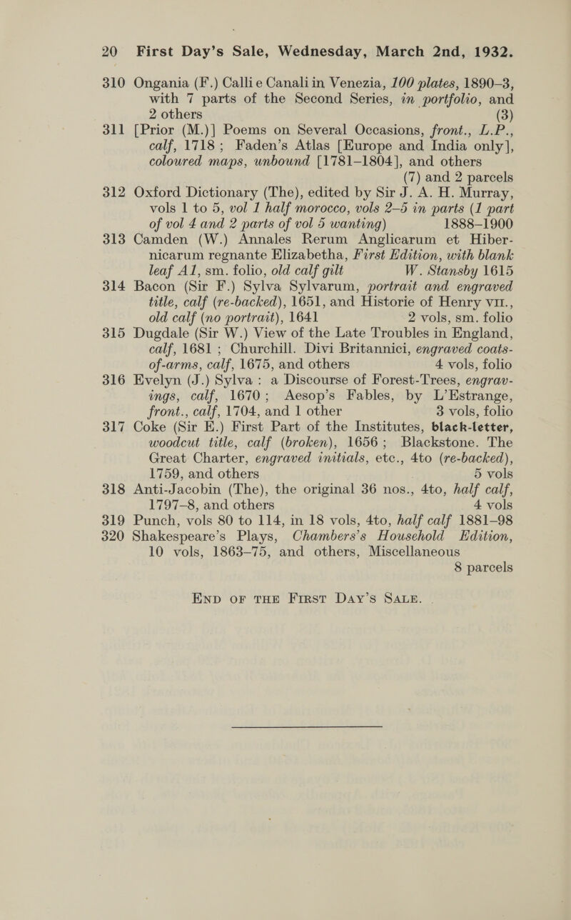 310 311 312 313 314 315 316 317 318 319 Ongania (F’.) Callie Canaliin Venezia, 100 plates, 1890-3, with 7 parts of the Second Series, in portfolio, and 2 others (3) [Prior (M.)] Poems on Several Occasions, front., L.P., calf, 1718; Faden’s Atlas [Europe and India only], coloured maps, unbound [1781-1804], and others (7) and 2 parcels Oxford Dictionary (The), edited by Sir J. A. H. Murray, vols 1 to 5, vol I half morocco, vols 2—5 in parts (1 part of vol £4 and 2 parts of vol 5 wanting) 1888-1900 Camden (W.) Annales Rerum Anglicarum et Hiber- nicarum regnante Elizabetha, First Hdition, with blank leaf Al, sm. folio, old calf gilt W. Stansby 1615 Bacon (Sir F.) Sylva Sylvarum, portrart and engraved title, calf (re-backed), 1651, and Historie of Henry viz., old calf (no portrait), 1641 2 vols, sm. folio Dugdale (Sir W.) View of the Late Troubles in England, calf, 1681 ; Churchill. Divi Britannici, engraved coats- of-arms, calf, 1675, and others 4 vols, folio Evelyn (J.) Sylva: a Discourse of Forest-Trees, engrav- ings, calf, 1670; Aesop’s Fables, by L’Estrange, front., calf, 1704, and 1 other 3 vols, folio Coke (Sir E.) First Part of the Institutes, black-letter, woodcut title, calf (broken), 1656; Blackstone. The Great Charter, engraved initials, etc., 4to (re-backed), 1759, and others 5 vols Anti-Jacobin (The), the original 36 nos., 4to, half calf, 1797-8, and others 4 vols Punch, vols 80 to 114, in 18 vols, 4to, half calf 1881-98 10 vols, 1863-75, and others, Miscellaneous 8 parcels END OF THE First DaAy’s SALE. |