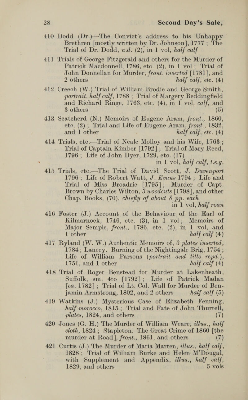 410 Dodd (Dr.)—The Convict’s address to his Unhappy - Brethren [mostly written by Dr. Johnson], 1777 ; The Trial of Dr. Dodd, n.d. (2), in 1 vol, half calf 411 Trials of George Fitzgerald and others for the Murder of Patrick Macdonnell, 1786, etc. (2), in 1 vol; Trial of John Donnellan for Murder, front. inserted [1781], and 2 others half calf, etc. (4) 412 Creech (W.) Trial of William Brodie and George Smith, portrait, half calf, 1788 ; Trial of Margery Beddingfield and Richard Ringe, 1763, etc. (4), in 1 vol, calf, and 3 others (5) 413 Scatcherd (N.) Memoirs of Eugene Aram, front., 1860, etc. (2); Trial and Life of Eugene Aram, front., 1832, and. 1 other half calf, etc. (4) 414 Trials, ete.—Trial of Neale Molloy and his Wife, 1763 ; Trial of Captain Kimber [1792]; Trial of Mary Reed, 1796 ; Life of John Dyer, 1729, etc. (17) in 1 vol, half calf, t.e.g. 415 Trials, etc-——The Trial of David Scott, J. Davenport 1796 ; Life of Robert Watt, J. Hvans 1794; Life and Trial of Miss Broadric [1795]; Murder of Capt. Brown by Charles Wilton, 3 woodcuts [1798], and other Chap. Books, (70), chiefly of about 8 pp. each in 1 vol, half roan 416 Foster (J.) Account of the Behaviour of the Earl of Kilmarnock, 1746, etc. (3), in 1 vol; Memoirs of Major Semple, front., 1786, etc. (2), in 1 vol, and 1 other half calf (4) 417 Ryland (W. W.) Authentic Memoirs of, 3 plates inserted, 1784; Lancey. Burning of the Nightingale Brig, 1754 ; Life of William Parsons (portrait and title repd.), 1751, and 1 other half calf (4) 418 Trial of Roger Benstead for Murder at Lakenheath, Suffolk, sm. 4to [1792]; Life of Patrick Madan [ca. 1782]; Trial of Lt. Col. Wall for Murder of Ben- jamin Armstrong, 1802, and 2 others half calf (5) 419 Watkins (J.) Mysterious Case of Elizabeth Fenning, half morocco, 1815 ; Trial and Fate of John Thurtell, plates, 1824, and others (7) 420 Jones (G. H.) The Murder of William Weare, illus., half cloth, 1824 ; Stapleton. The Great Crime of 1860 [the murder at Road], front., 1861, and others (7) 421 Curtis (J.) The Murder of Maria Marten, illus., half calf, 1828 ; Trial of William Burke and Helen M’ Dougal, with Supplement and Appendix, illus., half calf, 1829, and others 5 vols