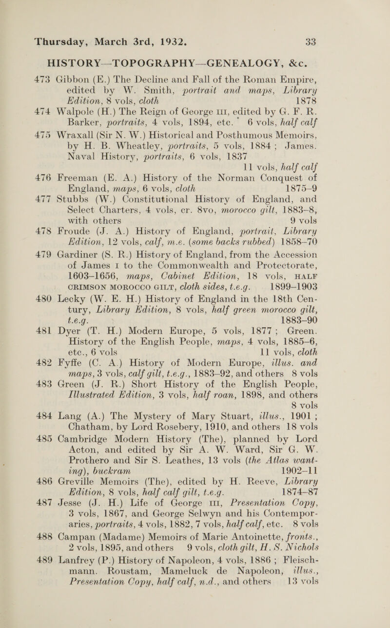 HISTORY—TOPOGRAPHY—GENEALOGY, &amp;c. 473 Gibbon (E.) The Decline and Fall of the Roman Empire, edited by W. Smith, portrait and maps, Library Edition, 8 vols, cloth 1878 474 Walpole (H.) The Reign of George 111, edited by G. F. R. Barker, portraits, 4 vols, 1894, etc.” 6 vols, half calf 475 Wraxall (Sir N. W.) Historical and Posthumous Memoirs, by H. B. Wheatley, portraits, 5 vols, 1884; James. Naval History, portraits, 6 vols, 1837 | 11 vols, half calf 476 Freeman (EK. A.) History of the Norman Conquest of England, maps, 6 vols, cloth 1875-9 477 Stubbs (W.) Constitutional History of England, and Select Charters, 4 vols, er. 8vo, morocco gilt, 1883-8, with others 9 vols 478 Froude (J. A.) History of England, portrait, Library Edition, 12 vols, calf, m.e. (some backs rubbed) 1858-70 479 Gardiner (S. R.) History of England, from the Accession of James I to the Commonwealth and Protectorate, 1603-1656, maps, Cabinet Hdition, 18 vols, HALF CRIMSON MOROCCO GILT, cloth sides, t.e.g. 1899-1903 480 Lecky (W. E. H.) History of England in the 18th Cen- tury, Library Edition, 8 vols, half green morocco gilt, t.e.g. 1883-90 481 Dyer (T. H.) Modern Europe, 5 vols, 1877; Green. History of the English People, maps, 4 vols, 1885-6, etc., 6 vols 11 vols, cloth 482 Fyffe (C. A.) History of Modern Europe, illus. and maps, 3 vols, calf gilt, t.e.g., 1883-92, and others 8 vols 483 Green (J. R.) Short History of the English People, Illustrated Edition, 3 vols, half roan, 1898, and others 8 vols 484 Lang (A.) The Mystery of Mary Stuart, illus., 1901 ; Chatham, by Lord Rosebery, 1910, and others 18 vols 485 Cambridge Modern History (The), planned by Lord Acton, and edited by Sir A. W. Ward, Sir G. W. Prothero and Sir 8. Leathes, 13 vols (the Atlas want- ing), buckram 1902-11 486 Greville Memoirs (The), edited by H. Reeve, Library Edition, 8 vols, half calf gilt, t.e.g. 1874-87 487 Jesse (J. H.) Life of George mi, Presentation Copy, 3 vols, 1867, and George Selwyn and his Contempor- aries, portraits, 4 vols, 1882, 7 vols, half calf, etc. 8 vols 488 Campan (Madame) Memoirs of Marie Antoinette, fronts., 2 vols, 1895, and others 9 vols, cloth gilt, H. S. Nichols 489 Lanfrey (P.) History of Napoleon, 4 vols, 1886; Fleisch- mann. Roustam, Mameluck de Napoleon, illus., Presentation Copy, half calf, n.d., and others — 13 vols