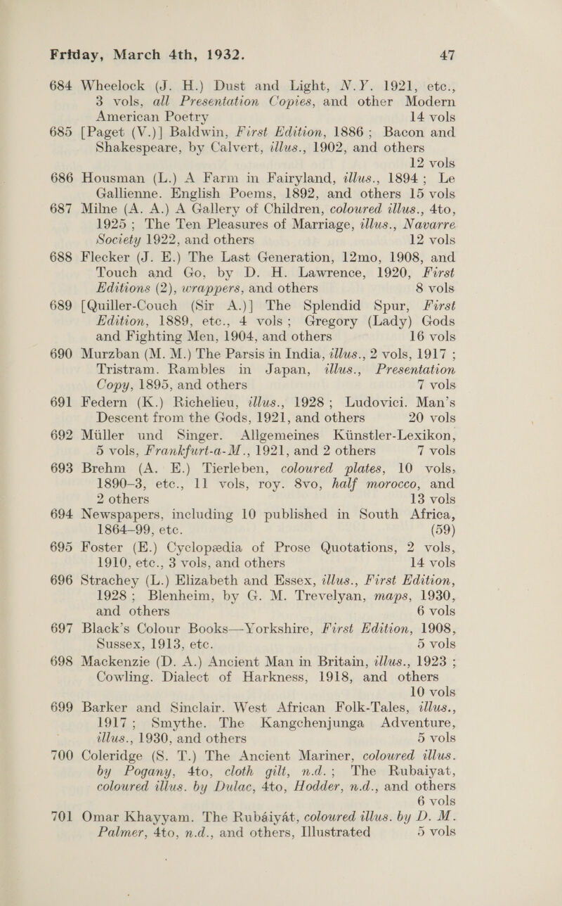 684 688 689 700 701 Wheelock (J. H.) Dust and Light, N.Y. 1921, etc., 3 vols, all Presentation Copies, and other Modern American Poetry 14 vols Shakespeare, by Calvert, ellus., 1902, and others 12 vols Housman (L.) A Farm in Fairyland, dllus., 1894; Le Gallienne. English Poems, 1892, and others 15 vols Milne (A. A.) A Gallery of Children, coloured illus., 4to, 1925 ; The Ten Pleasures of Marriage, illus., Navarre Society 1922, and others 12 vols Flecker (J. E.) The Last Generation, 12mo, 1908, and Touch and Go, by D. H. Lawrence, 1920, First Editions (2), wrappers, and others 8 vols [Quiller-Couch (Sir A.)] The Splendid Spur, First Edition, 1889, etc., 4 vols; Gregory (Lady) Gods and Fighting Men, 1904, and others 16 vols Murzban (M. M.) The Parsis in India, tllus., 2 vols, 1917 ; Tristram. Rambles in Japan, dllus., Presentation Copy, 1895, and others 7 vols Federn (K.) Richelieu, tllus., 1928; Ludovici. Man’s Descent from the Gods, 1921, and others 20 vols Miller und Singer. Allgemeines Kiinstler-Lexikon, 5 vols, Frankfurt-a-M., 1921, and 2 others 7 vols Brehm (A. E.) Tierleben, coloured plates, 10 vols, 1890-3, etc., 11 vols, roy. 8vo, half morocco, and 2 others 13 vols Newspapers, including 10 published in South Africa, 1864-99, etc. (59) Foster (E.) Cyclopedia of Prose Quotations, 2 vols, 1910, etc., 3 vols, and others 14 vols Strachey (L.) Elizabeth and Essex, illus., First Edition, 1928; Blenheim, by G. M. Trevelyan, maps, 1930, and others 6 vols Black’s Colour Books—Yorkshire, First Edition, 1908, Sussex, 1913, ete. 5 vols Mackenzie (D. A.) Ancient Man in Britain, dllus., 1923 ; Cowling. Dialect of Harkness, 1918, and others 10 vols Barker and Sinclair. West African Folk-Tales, dllus., 1917; Smythe. The Kangchenjunga Adventure, tllus., 1930, and others 5 vols Coleridge (S. T.) The Ancient Mariner, coloured illus. by Pogany, 4to, cloth gilt, n.d.; The Rubaiyat, coloured illus. by Dulac, 4to, Hodder, n.d., and others 6 vols Omar Khayyam. The Rubaiyat, coloured illus. by D. M. Palmer, 4to, n.d., and others, Lllustrated 5 vols