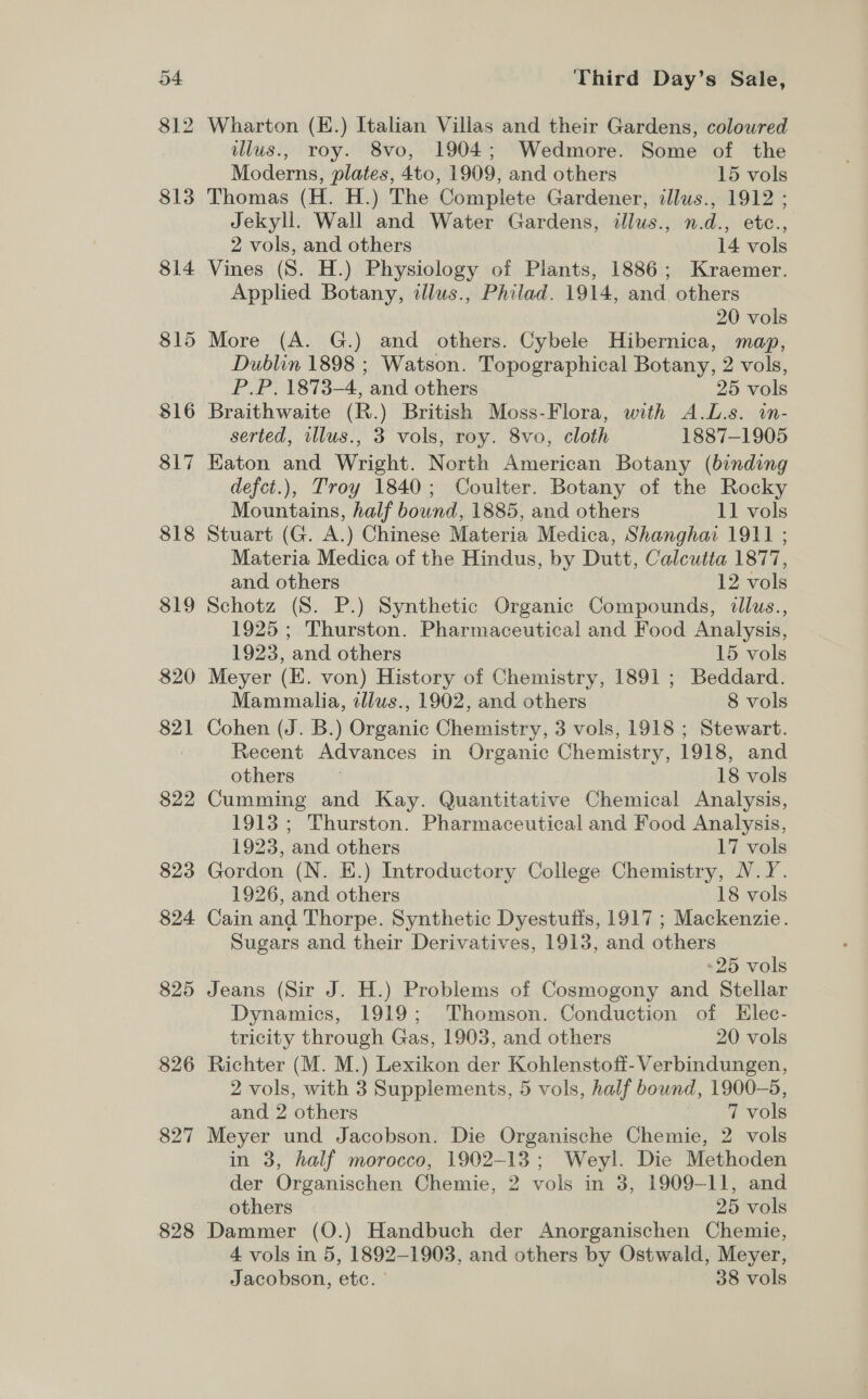 81: bo 813 814 815 816 817 818 819 820 821 822 823 824 825 826 827 828 Wharton (E.) Italian Villas and their Gardens, coloured lus., roy. 8vo, 1904; Wedmore. Some of the Moderns, plates, 4to, 1909, and others 15 vols Thomas (H. H.) The Complete Gardener, illus., 1912 ; Jekyll. Wall and Water Gardens, illus., n.d., etc., 2 vols, and others 14 vols Vines (S. H.) Physiology of Plants, 1886; Kraemer. Applied Botany, illus., Philad. 1914, and others 20 vols More (A. G.) and others. Cybele Hibernica, map, Dublin 1898 ; Watson. Topographical Botany, 2 vols, P.P. 1873-4, and others 25 vols Braithwaite (R.) British Moss-Flora, with A.L.s. in- serted, illus., 3 vols, roy. 8vo, cloth 1887-1905 Eaton and Wright. North American Botany (binding defct.), Troy 1840; Coulter. Botany of the Rocky Mountains, half bound, 1885, and others 11 vols Stuart (G. A.) Chinese Materia Medica, Shanghai 1911 ; Materia Medica of the Hindus, by Dutt, Calcutta 1877, and others 12 vols Schotz (8. P.) Synthetic Organic Compounds, dllus., 1925; Thurston. Pharmaceutical and Food Analysis, 1923, and others 15 vols Meyer (E. von) History of Chemistry, 1891 ; Beddard. Mammalia, illus., 1902, and others 8 vols Cohen (J. B.) Organic Chemistry, 3 vols, 1918 ; Stewart. Recent Advances in Organic Chemistry, 1918, and others 18 vols Cumming and Kay. Quantitative Chemical Analysis, 1913; Thurston. Pharmaceutical and Food Analysis, 1923, and others 17 vols Gordon (N. E.) Introductory College Chemistry, N.Y. 1926, and others 18 vols Cain and Thorpe. Synthetic Dyestuffs, 1917 ; Mackenzie. Sugars and their Derivatives, 1913, and others 25 vols Jeans (Sir J. H.) Problems of Cosmogony and Stellar Dynamics, 1919; Thomson. Conduction of Elec- tricity through Gas, 1903, and others 20 vols Richter (M. M.) Lexikon der Kohlenstoff-Verbindungen, 2 vols, with 3 Supplements, 5 vols, half bound, 1900-5, and 2 others 7 vols Meyer und Jacobson. Die Organische Chemie, 2 vols in 3, half morocco, 1902-13; Weyl. Die Methoden der Organischen Chemie, 2 vols in 3, 1909-11, and others 25 vols Dammer (O.) Handbuch der Anorganischen Chemie, 4 vols in 5, 1892-1903, and others by Ostwald, Meyer, Jacobson, etc. | 38 vols