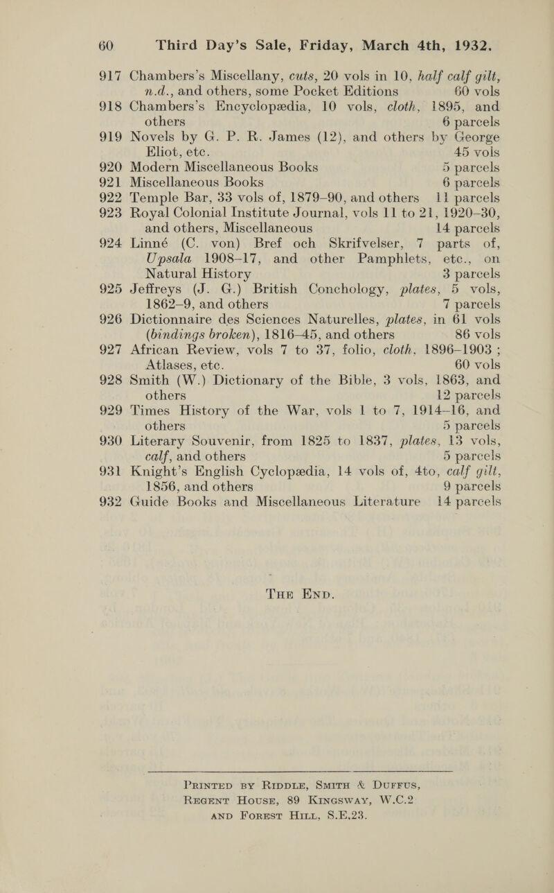 917 918 He, 920 921 922 923 924 925 926 927 928 929 930 931 932 Chambers’s Miscellany, cuts, 20 vols in 10, half calf gilt, n.d., and others, some Pocket Editions 60 vols Chambers’s Encyclopedia, 10 vols, cloth, 1895, and others 6 parcels Novels by G. P. R. James (12), and others by George Eliot, etc. 45 vols Modern Miscellaneous Books 5 parcels Miscellaneous Books 6 parcels Temple Bar, 33 vols of, 1879-90, and others 11 parcels Royal Colonial Institute Journal, vols 11 to 21, 1920-30, and others, Miscellaneous 14 parcels Linné (C. von) Bref och Skrifvelser, 7 parts of, Upsala 1908-17, and other Pamphlets, etc., on Natural History 3 parcels Jeffreys (J. G.) British Conchology, plates, 5 vols, 1862-9, and others 7 parcels Dictionnaire des Sciences Naturelles, plates, in 61 vols (bindings broken), 1816-45, and others 86 vols African Review, vols 7 to 37, folio, cloth, 1896-1903 ; Atlases, ete. 60 vols Smith (W.) Dictionary of the Bible, 3 vols, 1863, and others 12 parcels Times History of the War, vols | to 7, 1914-16, and others 5 parcels Literary Souvenir, from 1825 to 1837, plates, 13 vols, calf, and others 5 parcels Knight’s English Cyclopedia, 14 vols of, 4to, calf gilt, 1856, and others 9 parcels Guide Books and Miscellaneous Literature 14 parcels THe END. PRINTED BY RIDDLE, SmirH &amp; DUFFUS, REGENT House, 89 Kinesway, W.C.2 AND Forest Hitt, S8.E,23.