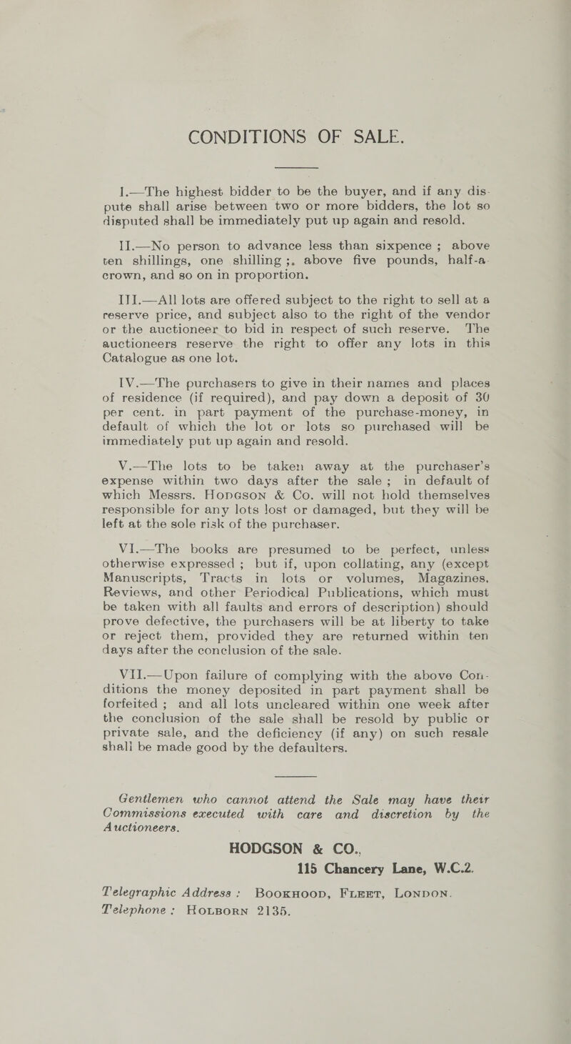 CONDITIONS OF SALE.  I.—The highest bidder to be the buyer, and if any dis- pute shall arise between two or more bidders, the lot so disputed shall be immediately put up again and resold. II.—No person to advance less than sixpence ; above ten shillings, one shilling ;, above five pounds, half-a- crown, and so on in proportion. ITI.—All lots are offered subject to the right to sell at a reserve price, and subject also to the right of the vendor or the auctioneer to bid in respect of such reserve. The auctioneers reserve the right to offer any lots in this Catalogue as one lot. IV.—The purchasers to give in their names and places of residence (if required), and pay down a deposit of 30 per cent. in part payment of the purchase-money, in default of which the lot or lots so purchased will be immediately put up again and resold. V.—The lots to be taken away at the purchaser’s expense within two days after the sale; in default of which Messrs. Hopeson &amp; Co. will not hold themselves responsible for any lots lost or damaged, but they will be left at the sole risk of the purchaser. VI.—The books are presumed to be perfect, unless otherwise expressed ; but if, upon collating, any (except Manuscripts, Tracts in lots or volumes, Magazines, Reviews, and other Periodical Publications, which must be taken with all faults and errors of description) should prove defective, the purchasers will be at liberty to take or reject them, provided they are returned within ten days after the conclusion of the sale. Vil.—Upon failure of complying with the above Con- ditions the money deposited in part payment shall be forfeited ; and all lots uncleared within one week after the conclusion of the sale shall be resold by public or private sale, and the deficiency (if any) on such resale shali be made good by the defaulters. Gentlemen who cannot attend the Sale may have thetr Commissions executed with care and discretion by the Auctioneers. HODGSON &amp; CO.., 115 Chancery Lane, W.C.2. Telegraphic Address: BooxHoop, FLEET, LONDON. Telephone: HouBorn 2135.