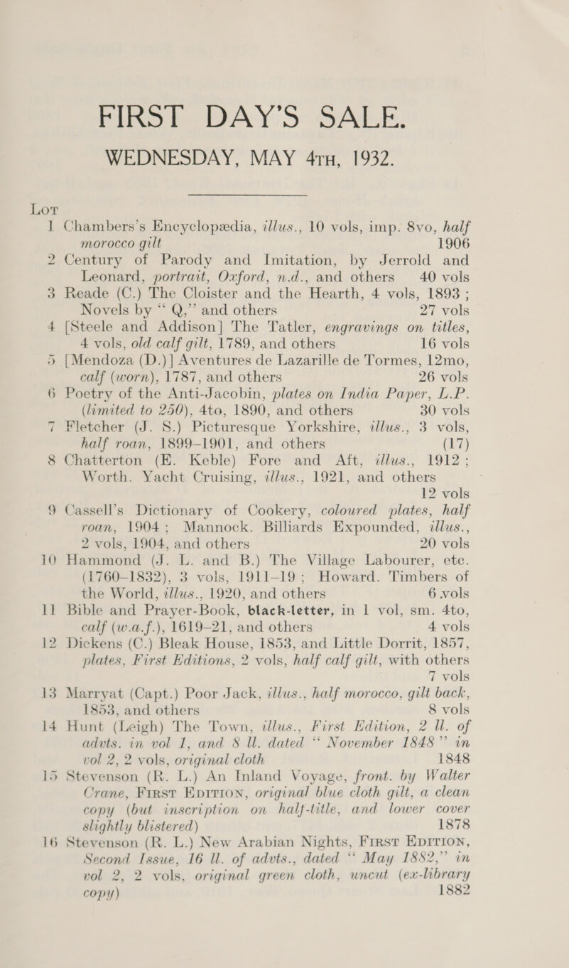 bo oS —* rIRSE DAY'S SALE. WEDNESDAY, MAY 4ru, 1932. Chambers’s Encyclopedia, illus., 10 vols, imp. 8vo, half morocco gilt 1906 Century of Parody and Imitation, by Jerrold and Leonard, portrait, Oxford, n.d., and others 40 vols Reade (C.) The Cloister and the Hearth, 4 vols, 1893 ; Novels by “ Q,” and others 27 vols [Steele and Addison] The Tatler, engravings on titles, 4 vols, old calf gilt, 1789, and others 16 vols {Mendoza (D.)] Aventures de Lazarille de Tormes, 12mo, calf (worn), 1787, and others 26 vols ) Poetry of the Anti-Jacobin, plates on India Paper, L.P. (limited to 250), 4to, 1890, and others 30 vols Fletcher (J. 8.) Picturesque Yorkshire, illus., 3 vols, half roan, 1899-1901, and others (17) Chatterton (E. Keble) Fore and Aft, dllus., 1912; Worth. Yacht Cruising, z/lus., 1921, and others 12 vols Cassell’s Dictionary of Cookery, coloured plates, half roan, 1904; Mannock. Bilhards Expounded, illus., 2 vols, 1904, and others 20 vols Hammond (J. L. and B.) The Village Labourer, etc. (1760-1832), 3 vols, 1911-19; Howard. Timbers of the World, illus., 1920, and others 6 vols Bible and Prayer-Book, black-letter, in 1 vol, sm. 4to, calf (w.a.f.), 1619-21, and others 4 vols Dickens (C.) Bleak House, 1853, and Little Dorrit, 1857, plates, First Editions, 2 vols, half calf gilt, with others 7 vols Marryat (Capt.) Poor Jack, illus., half morocco, gilt back, 1853, and others 8 vols Hunt (Leigh) The Town, illus., First Edition, 2 Ul. of advts. in vol 1, and 8 ll. dated *‘ November 1848” in vol 2, 2 vols, original cloth 1848 Stevenson (R. L.) An Inland Voyage, front. by Walter Crane, First Epvitron, original blue cloth gilt, a clean copy (but inscription on half-title, and lower cover slightly blistered) 1878 Stevenson (R. L.) New Arabian Nights, First Epirion, Second Issue, 16 ll. of advts., dated ** May 1882,” in vol 2, 2 vols, original green cloth, uncut (ex-library copy) 1882