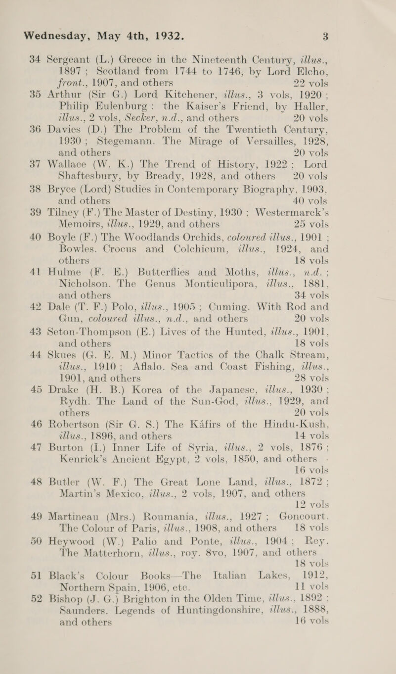 34 35 36 37 38 39 40) 41 42 43 44 45 46 47 48 49 510) 51 52 Sergeant (L.) Greece in the Nineteenth Century, illus., 1897 ; Scotland from 1744 to 1746, by Lord Elcho, front., 1907, and others 22 vols Arthur (Sir G.) Lord Kitchener, dllus., 3 vols, 1920 ; Philip Eulenburg: the Kaiser’s Friend, by Haller, illus., 2 vols, Secker, n.d., and others 20 vols Davies (D.) The Problem of the Twentieth Century, 1930; Stegemann. The Mirage of Versailles, 1928, and others 20 vols Wallace (W. K.) The Trend of History, 1922; Lord Shaftesbury, by Bready, 1928, and others 20 vols Bryce (Lord) Studies in Contemporary Biography, 1903, and others 40 vols Tilney (F.) The Master of Destiny, 1930 ; Westermarck’s Memoirs, tllus., 1929, and others 25 vols Boyle (F.) The Woodlands Orchids, colowred illus., 1901 ; Bowles. Crocus and Colchicum, itllus., 1924, and others 18 vols Hulme (F. E.) Butterflies and Moths, illus., n.d. ; Nicholson. The Genus Monticulipora, dlus., 1881, and others 34 vols Dale (T. F.) Polo, allus., 1905 ; Cuming. With Rod and Gun, coloured illus., n.d., and others 20 vols Seton-Thompson (E.) Lives of the Hunted, clus., 1901, and others 18 vols Skues (G. E. M.) Minor Tactics of the Chalk Stream, illus., 1910; Aflalo. Sea and Coast Fishing, dllus., 1901, and others 28 vols Drake (H. B.) Korea of the Japanese, illus., 1930 ; Rydh. The Land of the Sun-God, dlus., 1929, and others 20 vols Robertson (Sir G. 8.) The Kafirs of the Hindu-Kush, illus., 1896, and others 14 vols Burton (I.) Inner Life of Syria, ¢llus., 2 vols, 1876 ; Kenrick’s Ancient Egypt, 2 vols, 1850, and others 16 vols Butler (W. F.) The Great Lone Land, illus., 1872 ; Martin’s Mexico, illus., 2 vols, 1907, and others 12 vols Martineau (Mrs.) Roumania, tllus., 1927; Goncourt. The Colour of Paris, zllus., 1908, and others 18 vols Heywood (W.) Palio and Ponte, dllus., 1904; Rey. The Matterhorn, illus., roy. 8vo, 1907, and others 18 vols Black’s Colour Books—The Italian Lakes, 1912, Northern Spain, 1906, etc. 11 vols Bishop (J. G.) Brighton in the Olden Time, tllus., 1892 : Saunders. Legends of Huntingdonshire, illus., 1888, and others 16 vols