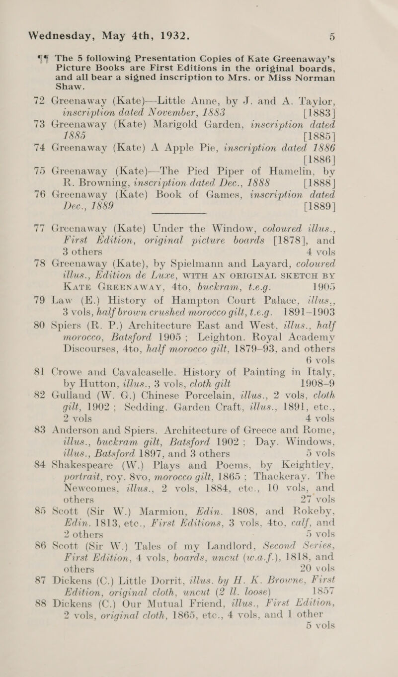 80 8] 82 83 84 Picture Books are First Editions in the original boards, and all bear a signed inscription to Mrs. or Miss Norman Shaw. Greenaway (Kate)—Little Anne, by J. and A. Taylor, inscription dated November, 1883 [1883 | Greenaway (Kate) Marigold Garden, inscription dated 1885 [1885 | Greenaway (Kate) A Apple Pie, inscription dated 1886 [1886 | )» Greenaway (Kate)—The Pied Piper of Hamelin, by R. Browning, inscription dated Dec., 1888 [1888 | Greenaway (Kate) Book of Games, inscription dated Dee-, 1889 [1889 | Greenaway (Kate) Under the Window, coloured illus., First Hdition, original picture boards [1878], and 3 others 4 vols Greenaway (Kate), by Spielmann and Layard, coloured illus., Edition de Luxe, WITH AN ORIGINAL SKETCH BY KATE GREENAWAY, 4to, buckram, t.e.g. 1905 Law (H.) History of Hampton Court Palace, cllus,, 3 vols, half brown crushed morocco gilt, t.e.g. 1891-1903 Spiers (R. P.) Architecture East and West, tllus., half morocco, Batsford 1905; Leighton. Royal Academy Discourses, Ato, half morocco gilt, 1879-93, and others 6 vols Crowe and Cavalcaselle. History of Painting in Italy, by Hutton, dllus., 3 vols, cloth gilt 1908-9 Gulland (W. G.) Chinese Porcelain, tllus., 2 vols, cloth gilt, 1902 ; Sedding. Garden Craft, dlus., 1891, etc., 2 vols 4 vols Anderson and Spiers. Architecture of Greece and Rome, illus., buckram gilt, Batsford 1902; Day. Windows, illus., Batsford 1897, and 3 others 5 vols Shakespeare (W.) Plays and Poems, by Keightley, portrait, roy. 8vo, morocco gilt, 1865 ; Thackeray. The Newcomes, illus., 2 vols, 1884, etc., 10 vols, and others 27 vols Scott (Sir W.) Marmion, Hdin. 1808, and Rokeby, Edin. 1813, etc., First Hditions, 3 vols, 4to, calf, and 2 others 5 vols Scott (Sir W.) Tales of my Landlord, Second Series, First Edition, 4 vols, boards, uncut (w.a.f.), 1818, and others 20 vols Edition, original cloth, uncut (2 Ul. loose) 1857 Dickens (C.) Our Mutual Friend, illus., First Edition, 2 vols, original cloth, 1865, etc., 4 vols, and, 1 other