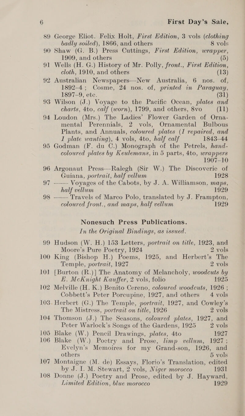 99 100 10] 102 103 104 105 106 107 108 First Day’s Sale, George HKliot. Felix Holt, First Hdition, 3 vols (clothing badly soiled), 1866, and others 8 vols Shaw (G. B.) Press Cuttings, First Edition, wrapper, 1909, and others (5) Wells (H. G.) History of Mr. Polly, front., Furst Edition, cloth, 1910, and others (13) Australian Newspapers—New Australia, 6 nos. of, 1892-4 ; Cosme, 24 nos. of, printed in Paraguay, 1897-9, etc. (31) Wilson (J.) Voyage to the Pacific Ocean, plates and charts, 4to, calf (worn), 1799, and others, 8vo (11) Loudon (Mrs.) The Ladies’ Flower Garden of Orna- mental Perennials, 2 vols, Ornamental Bulbous Plants, and Annuals, coloured plates (1 repaired, and 1 plate wanting), 4 vols, 4to, half calf 1843-44 Godman (F. du C.) Monograph of the Petrels, hand- coloured plates by Keulemans, in 5 parts, 4to, wrappers  1907-10 Argonaut Press—Ralegh (Sir W.) The Discoverie of Guiana, portrait, half vellum 1928 —— Voyages of the Cabots, by J. A. Williamson, maps, half vellum - “F929 Travels of Marco Polo, translated by J. Frampton, coloured front., and maps, half vellum 1929 Nonesuch Press Publications. In the Original Bindings, as issued. Hudson (W. H.) 153 Letters, portract on title, 1923, and Moore’s Pure Poetry, 1924 2 vols King (Bishop H.) Poems, 1925, and Herbert’s The Temple, portrait, 1927 | 2 vols [Burton (R.)] The Anatomy of Melancholy, woodcuts by EH. McKnight Kauffer, 2 vols, folio 1925 Melville (H. K.) Benito Cereno, coloured woodcuts, 1926 ; Cobbett’s Peter Porcupine, 1927, and others 4 vols Herbert (G.) The Temple, portrait, 1927, and Cowley’s The Mistress, portrait on title, 1926 2 vols Thomson (J.) The Seasons, coloured plates, 1927, and Peter Warlock’s Songs of the Gardens, 1925 2 vols Blake (W.) Pencil Drawings, plates, 4to 1927 Blake (W.) Poetry and Prose, limp vellum, 1927; Evelyn’s Memoires for my Grand-son, 1926, and others 5 vols Montaigne (M. de) Essays, Florio’s Translation, edited by J. I. M. Stewart, 2 vols, Niger morocco 1931 Donne (J.) Poetry and Prose, edited by J. Hayward, Limited Edition, blue morocco 1929